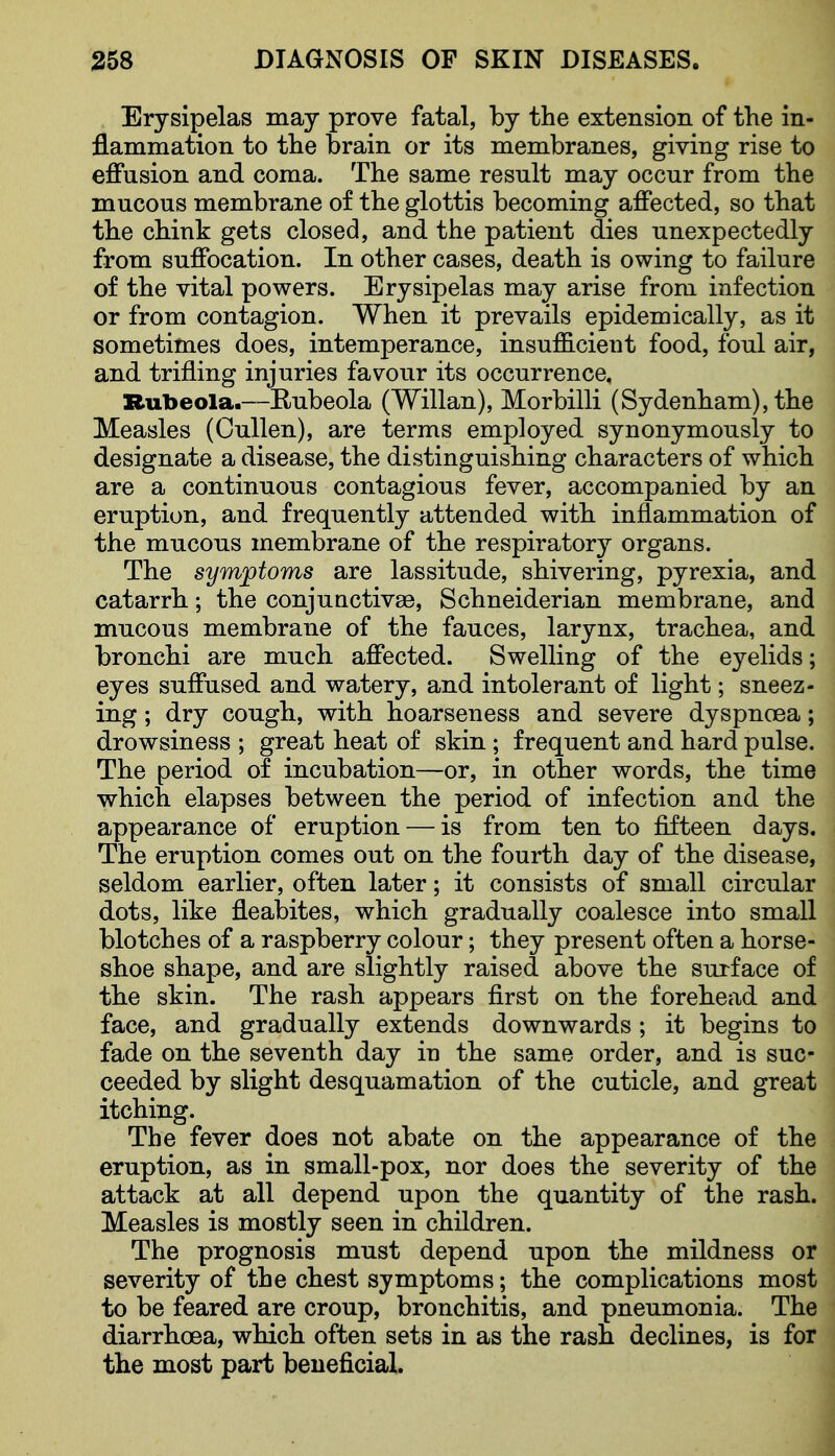 Erysipelas may prove fatal, by the extension of the in- flammation to the brain or its membranes, giving rise to effusion and coma. The same result may occur from the mucous membrane of the glottis becoming affected, so that the chink gets closed, and the patient dies unexpectedly from suffocation. In other cases, death is owing to failure of the vital powers. Erysipelas may arise from infection or from contagion. When it prevails epidemically, as it sometimes does, intemperance, insufficient food, foul air, and trifling injuries favour its occurrence. Rubeola.~Eubeola (Willan), Morbilli (Sydenham), the Measles (Cullen), are terms employed synonymously to designate a disease, the distinguishing characters of which are a continuous contagious fever, accompanied by an eruption, and frequently attended with inflammation of the mucous membrane of the respiratory organs. The symjptoms are lassitude, shivering, pyrexia, and catarrh.; the conjunctivaB, Schneiderian membrane, and mucous membrane of the fauces, larynx, trachea, and bronchi are much affected. Swelling of the eyelids; eyes suffused and watery, and intolerant of light; sneez- ing ; dry cough, with hoarseness and severe dyspnoea; drowsiness ; great heat of skin; frequent and hard pulse. The period of incubation—or, in other words, the time which elapses between the period of infection and the appearance of eruption — is from ten to fifteen days. The eruption comes out on the fourth day of the disease, seldom earlier, often later; it consists of small circular dots, like fleabites, which gradually coalesce into small blotches of a raspberry colour; they present often a horse- shoe shape, and are slightly raised above the surface of the skin. The rash appears first on the forehead and face, and gradually extends downwards ; it begins to fade on the seventh day in the same order, and is suc- ceeded by slight desquamation of the cuticle, and great itching. The fever does not abate on the appearance of the eruption, as in small-pox, nor does the severity of the attack at all depend upon the quantity of the rash. Measles is mostly seen in children. The prognosis must depend npon the mildness or severity of the chest symptoms; the complications most to be feared are croup, bronchitis, and pneumonia. The diarrhoea, which often sets in as the rash declines, is for the most part beneficial.