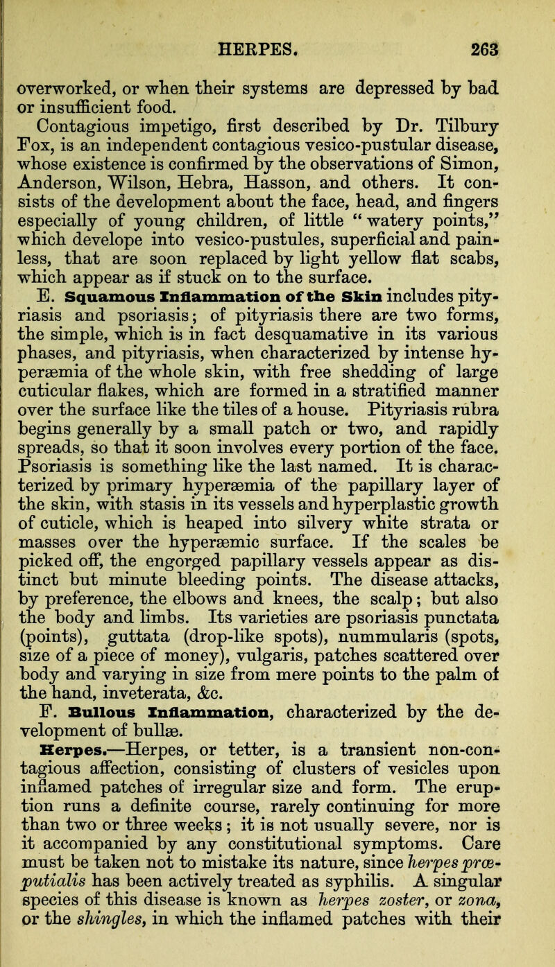 HERPES. 26a overworked, or when their systems are depressed by bad or insufficient food. Contagions impetigo, first described by Dr. Tilbnry Fox, is an independent contagious vesico-pustular disease, whose existence is confirmed by the observations of Simon, Anderson, Wilson, Hebra, Hasson, and others. It con- sists of the development about the face, head, and fingers especially of young children, of little  watery points, which develope into vesico-pustules, superficial and pain- less, that are soon replaced by light yellow flat scabs, which appear as if stuck on to the surface. E. Squamous Inflammation of tbe Skin includes pity- riasis and psoriasis; of pityriasis there are two forms, the simple, which is in fact desquamative in its various phases, and pityriasis, when characterized by intense hy- persemia of the whole skin, with free shedding of large cuticular flakes, which are formed in a stratified manner over the surface like the tiles of a house. Pityriasis rubra begins generally by a small patch or two, and rapidly spreads, so that it soon involves every portion of the face. Psoriasis is something like the last named. It is charac- terized by primary hyperaemia of the papillary layer of the skin, with stasis in its vessels and hyperplastic growth of cuticle, which is heaped into silvery white strata or masses over the hyperaemic surface. If the scales be picked ofl, the engorged papillary vessels appear as dis- tinct but minute bleeding points. The disease attacks, by preference, the elbows and knees, the scalp; but also the body and limbs. Its varieties are psoriasis punctata (points), guttata (drop-like spots), nummularis (spots, size of a piece of money), vulgaris, patches scattered over body and varying in size from mere points to the palm of the hand, inveterata, &c. F. Bullous Inflammation, characterized by the de- velopment of bullae. Kerpes.—Herpes, or tetter, is a transient non-con- tagious aflection, consisting of clusters of vesicles upon inflamed patches of irregular size and form. The erup- tion runs a definite course, rarely continuing for more than two or three weeks; it is not usually severe, nor is it accompanied by any constitutional symptoms. Care must be taken not to mistake its nature, since herpes prcs' putialis has been actively treated as syphilis. A singular species of this disease is known as her^pes zoster, or zona, or the shingles, in which the inflamed patches with their