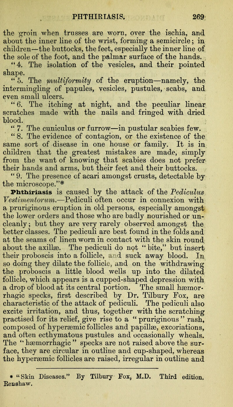 tlie groin when trusses are worn, over the ischia, and about the inner line of the wrist, forming a semicircle; in children—the buttocks, the feet, especially the inner line of the sole of the foot, and the palmar surface of the hands. 4. The isolation of the vesicles, and their pointed shape.  5. The multiformity of the eruption—namely, the intermingling of papules, vesicles, pustules, scabs, and even small ulcers. *' 6. The itching at night, and the peculiar linear scratches made with the nails and fringed with dried blood.  7. The cuniculus or furrow—in pustular scabies few. *' 8. The evidence of contagion, or the existence of the same sort of disease in one house or family. It is in children that the greatest mistakes are made, simply from the want of knowing that scabies does not prefer their hands and arms, but their feet and their buttocks. 9. The presence of acari amongst crusts, detectable by the microscope.* Phthiriasis is caused by the attack of the Pediculus Vestimentorum.—Pediculi often occur in connexion with a pruriginous eruption in old persons, especially amongst the lower orders and those who are badly nourished or un- cleanly ; but they are very rarely observed amongst the better classes. The pediculi are best found in the folds and at the seams of linen worn in contact with the skin round about the axillae. The pediculi do not  bite, but insert their proboscis into a follicle, arid suck away blood. In so doing they dilate the follicle, and on the withdrawing the proboscis a little blood wells up into the dilated follicle, which appears is a cupped-shaped depression with a drop of blood at its central portion. The small hsemor- rhagic specks, first described by Dr. Tilbury Fox, are characteristic of the attack of pediculi. The pediculi also excite irritation, and thus, together with the scratching practised for its relief, give rise to a pruriginous rash, composed of hypersemic follicles and papillae, excoriations, and often ecthymatous pustules and occasionally wheals. The  haemorrhagic  specks are not raised above the sur- face, they are circular in outline and cup-shaped, whereas the hypersemic follicles are raised, irregular in outline and * Skin Diseases. By Tilbury Fox, M.D. Third edition. Benshaw.