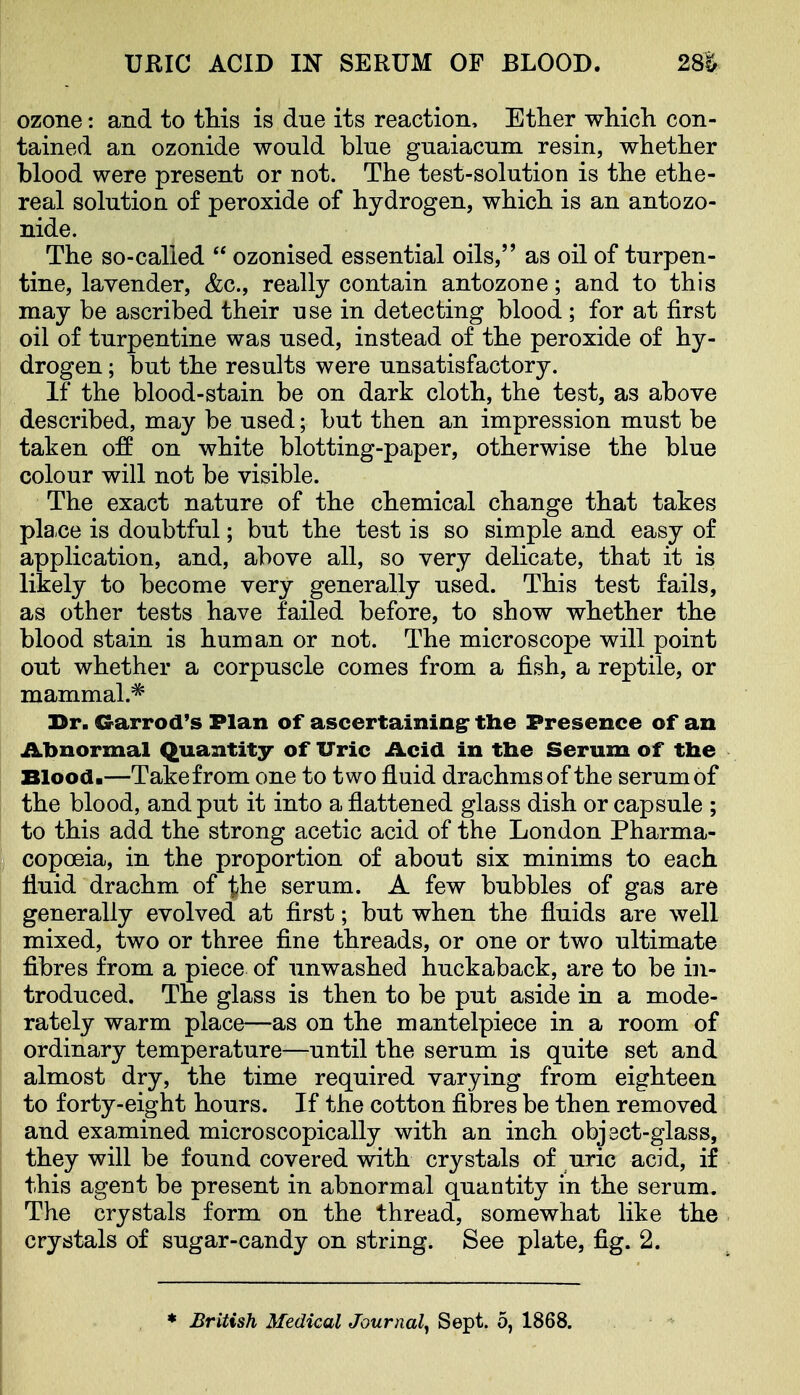 URIC ACID m SERUM OP BLOOD. 2m ozone: and to this is due its reaction. Ether which con- tained an ozonide would blue guaiacum resin, whether blood were present or not. The test-solution is the ethe- real solution of peroxide of hydrogen, which is an antozo- nide. The so-called  ozonised essential oils, as oil of turpen- tine, lavender, &c., really contain antozone; and to this may be ascribed their use in detecting blood ; for at first oil of turpentine was used, instead of the peroxide of hy- drogen ; but the results were unsatisfactory. If the blood-stain be on dark cloth, the test, as above described, may be used; but then an impression must be taken ofE on white blotting-paper, otherwise the blue colour will not be visible. The exact nature of the chemical change that takes pla.ce is doubtful; but the test is so simple and easy of application, and, above all, so very delicate, that it is likely to become very generally used. This test fails, as other tests have failed before, to show whether the blood stain is human or not. The microscope will point out whether a corpuscle comes from a fish, a reptile, or mammal.^* 33r. Crarrod's Plan of ascertainingr the Presence of an Abnormal Quantity of Uric Acid in tbe Serum of tbe Blood.—Takefrom one to two fluid drachms of the serum of the blood, and put it into a flattened glass dish or capsule ; to this add the strong acetic acid of the London Pharma- copoeia, in the proportion of about six minims to each fluid drachm of the serum. A few bubbles of gas are generally evolved at first; but when the fluids are well mixed, two or three fine threads, or one or two ultimate fibres from a piece of unwashed huckaback, are to be in- troduced. The glass is then to be put aside in a mode- rately warm place—as on the mantelpiece in a room of ordinary temperature—until the serum is quite set and almost dry, the time required varying from eighteen to forty-eight hours. If the cotton fibres be then removed and examined microscopically with an inch object-glass, they will be found covered with crystals of uric acid, if this agent be present in abnormal quantity in the serum. The crystals form on the thread, somewhat like the crystals of sugar-candy on string. See plate, fig. 2. * British Medical Journal^ Sept. 5, 1868.