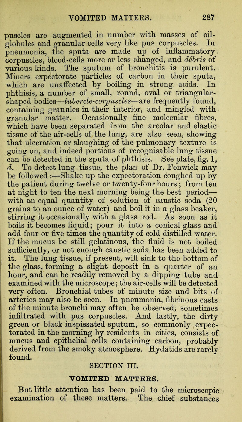 pnscles are augmented in number witli masses of oil- globules and grannlar cells very like pus corpuscles. In pneumonia, the sputa are made up of inflammatory corpuscles, blood-cells more or less changed, and debris of various kinds. The sputum of bronchitis is purulent. Miners expectorate particles of carbon in their sputa, which are unaffected by boiling in strong acids. In phthisis, a number of small, round, oval or triangular- shaped bodies—tubercle-corpuscles—are frequently found, containing granules in their interior, and mingled with granular matter. Occasionally fine molecular fibres, which have been separated from the areolar and elastic tissue of the air-cells of the lung, are also seen, showing that ulceration or sloughing of the pulmonary texture is going on, and indeed portions of recognisable lung tissue can be detected in the sputa of phthisis. See plate, fig. 1, d. To detect lung tissue, the plan of Dr. Fenwick may be followed :—Shake up the expectoration coughed up by the patient during twelve or twenty-four hours ; from ten at night to ten the next morning being the best period— with an equal quantity of solution of caustic soda (20 grains to an ounce of water) and boil it in a glass beaker, stirring it occasionally with a glass rod. As soon as it boils it becomes liquid; pour it into a conical glass and add four or five times the quantity of cold distilled water. If the mucus be still gelatinous, the fluid is not boiled sufficiently, or not enough caustic soda has been added to it. The lung tissue, if present, will sink to the bottom of the glass, forming a slight deposit in a quarter of an hour, and can be readily removed by a dipping tube and examined with the microscope; the air-cells will be detected very often. Bronchial tubes of minute size and bits of arteries may also be seen. In pneumonia, fibrinous casts of the minute bronchi may often be observedj sometimes infiltrated with pus corpuscles. And lastly, the dirty green or black inspissated sputum, so commonly expec- torated in the morning by residents in cities, consists of mucus and epithelial cells containing carbon, probably derived from the smoky atmosphere. Hydatids are rarely found. SECTION TIL VOMITED MATTERS. But little attention has been paid to the microscopic examination of these matters. The chief substances