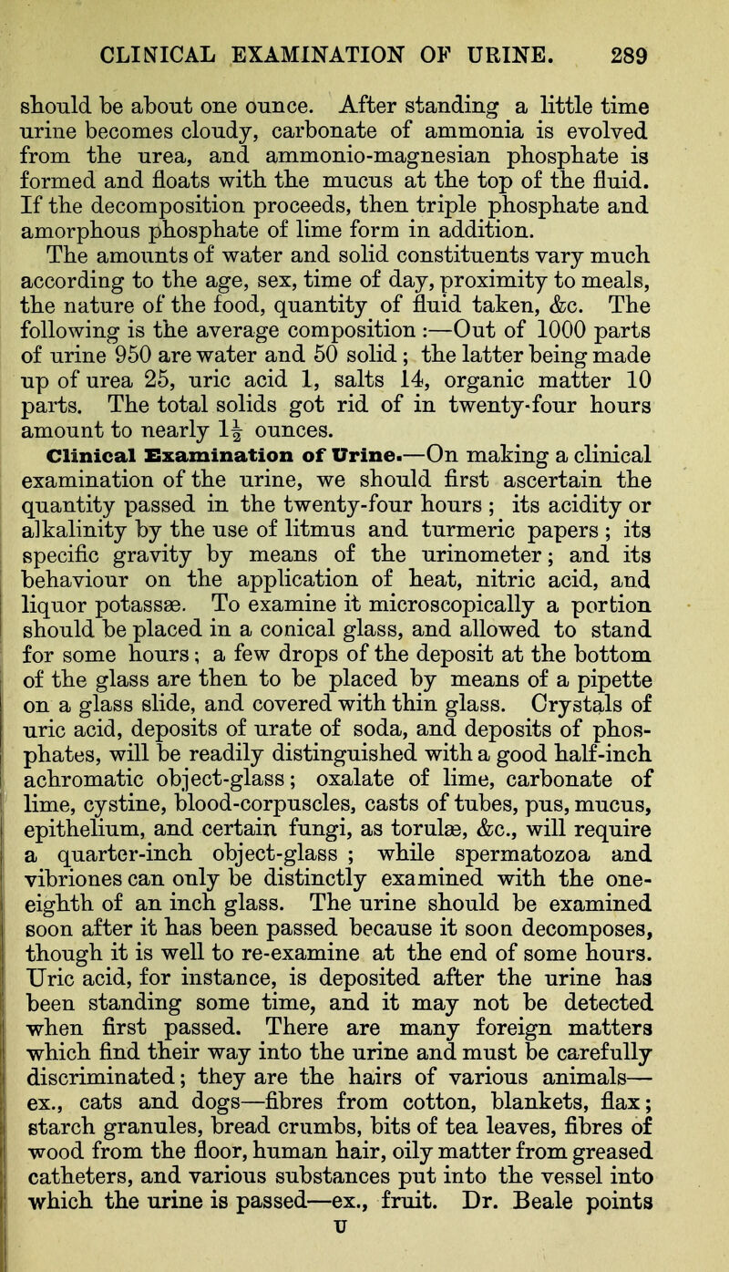 should be about one ounce. After standing a little time urine becomes cloudy, carbonate of ammonia is evolved from the urea, and ammonio-magnesian phosphate is formed and floats with the mucus at the top of the fluid. If the decomposition proceeds, then triple phosphate and amorphous phosphate of lime form in addition. The amounts of water and solid constituents vary much according to the age, sex, time of day, proximity to meals, the nature of the food, quantity of fluid taken, &c. The following is the average composition :—Out of 1000 parts of urine 950 are water and 50 solid; the latter being made up of urea 25, uric acid 1, salts 14, organic matter 10 parts. The total solids got rid of in twenty-four hours amount to nearly 1| ounces. Clinical Examination of Urine.—On making a clinical examination of the urine, we should first ascertain the quantity passed in the twenty-four hours ; its acidity or alkalinity by the use of litmus and turmeric papers ; its specific gravity by means of the urinometer; and its behaviour on the application of heat, nitric acid, and liquor potassae. To examine it microscopically a portion should be placed in a conical glass, and allowed to stand 1 for some hours; a few drops of the deposit at the bottom of the glass are then to be placed by means of a pipette on a glass slide, and covered with thin glass. Crystals of uric acid, deposits of urate of soda, and deposits of phos- phates, will be readily distinguished with a good half-inch achromatic object-glass; oxalate of lime, carbonate of lime, cystine, blood-corpuscles, casts of tubes, pus, mucus, epithelium, and certain fungi, as torulse, &c., will require a quarter-inch object-glass ; while spermatozoa and vibriones can only be distinctly examined with the one- eighth of an inch glass. The urine should be examined i soon after it has been passed because it soon decomposes, though it is well to re-examine at the end of some hours. Uric acid, for instance, is deposited after the urine has been standing some time, and it may not be detected I when first passed. There are many foreign matters I which find their way into the urine and must be carefully j discriminated; they are the hairs of various animals— ex., cats and dogs—fibres from cotton, blankets, flax; starch granules, bread crumbs, bits of tea leaves, fibres of wood from the floor, human hair, oily matter from greased catheters, and various substances put into the vessel into which the urine is passed—ex., fruit. Dr. Beale points V