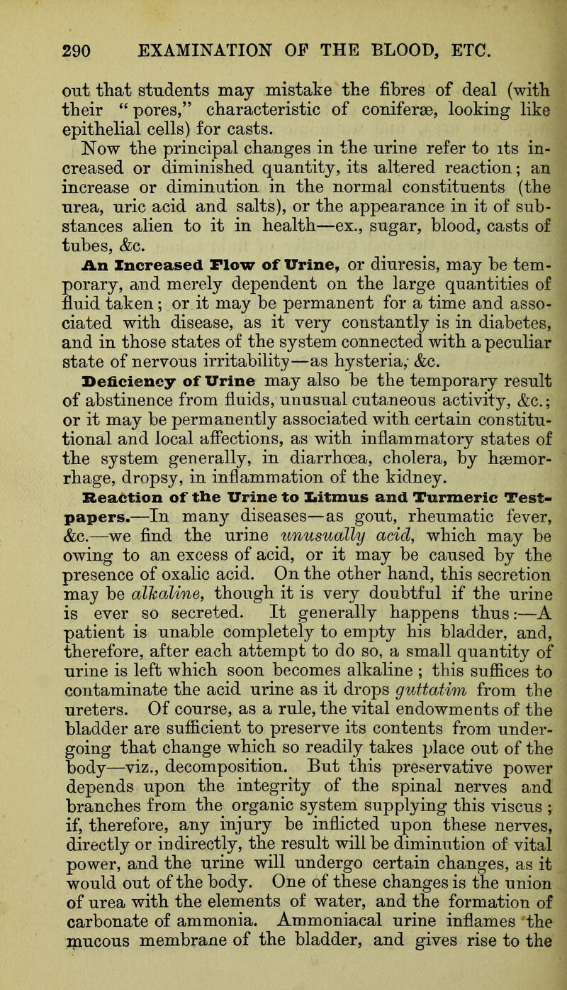 out fhat students may mistake tlie fibres of deal (witli their  pores, cliaracteristic of coniferse, looking like epithelial cells) for casts. Now the principal changes in the urine refer to its in- creased or diminished quantity, its altered reaction; an increase or diminution in the normal constituents (the urea, uric acid and salts), or the appearance in it of sub- stances alien to it in health—ex., sugar, blood, casts of tubes, &c. An Increased Plow of Urine, or diuresis, may be tem- porary, and merely dependent on the large quantities of fluid taken; or it may be permanent for a time and asso- ciated with disease, as it very constantly is in diabetes, and in those states of the system connected with a peculiar state of nervous irritability—as hysteria; &c. Beficiency of Urine may also be the temporary result of abstinence from fluids, unusual cutaneous activity, &c.; or it may be permanently associated with certain constitu- tional and local aflections, as with inflammatory states of the system generally, in diarrhoea, cholera, by haemor- rhage, dropsy, in inflammation of the kidney. Reaction of tlie Urine to Iiitmus and Turmeric Test- papers.—In many diseases—as gout, rheumatic fever, &c.—we find the urine unusually acid, which may be owing to an excess of acid, or it may be caused by the presence of oxalic acid. On the other hand, this secretion may be alkaline, though it is very doubtful if the urine is ever so secreted. It generally happens thus:—A patient is unable completely to empty his bladder, and, therefore, after each attempt to do so, a small quantity of urine is left which soon becomes alkaline ; this suffices to contaminate the acid urine as it drops guttatim from the ureters. Of course, as a rule, the vital endowments of the bladder are sufficient to preserve its contents from under- going that change which so readily takes place out of the body—viz., decomposition. But this preservative power depends upon the integrity of the spinal nerves and branches from the organic system supplying this viscus ; if, therefore, any injury be inflicted upon these nerves, directly or indirectly, the result will be diminution of vital power, and the urine will undergo certain changes, as it would out of the body. One of these changes is the union of urea with the elements of water, and the formation of carbonate of ammonia. Ammoniacal urine inflames the mucous membrane of the bladder, and gives rise to the