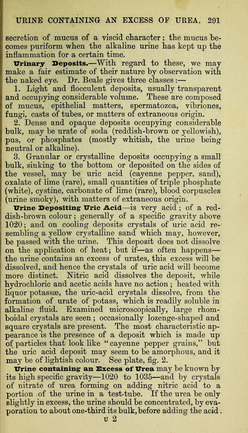 secretion of mnciis of a viscid character; the mucus be- comes puriform when the alkaline urine has kept up the inflammation for a certain time. Urinary Deposits.—With regard to these, we may make a fair estimate of their nature by observation with the naked eye. Dr. Beale gives three classes :— 1. Light and flocculent deposits, usually transparent and occupying considerable volume. These are composed of mucus, epithelial matters, spermatozoa, vibriones, fungi, casts of tubes, or matters of extraneous origin. 2. Dense and opaque deposits occupying considerable bulk, may be urate of soda (reddish-brown or yellowish), pus, or phosphates (mostly whitish, the urine being neutral or alkaline). 3. Granular or crystalline deposits occupying a small bulk, sinking to the bottom or deposited on the sides of the vessel, may be uric acid (cayenne pepper, sand), oxalate of lime (rare), small quantities of triple phosphate (white), cystine, carbonate of lime (rare), blood corpuscles (urine smoky), with matters of extraneous origin. Urine I>epositingr Uric Acid—is very acid ; of a red- dish-brown colour; generally of a specific gravity above 1020; and on cooling deposits crystals of uric acid re- sembling a yellow crystalline sand which may, however, be passed with the urine. This deposit does not dissolve on the application of heat; but if—as often happens— the urine contains an excess of urates, this excess will be dissolved, and hence the crystals of uric acid will become more distinct. Mtric acid dissolves the deposit, while hydrochloric and acetic acids have no action ; heated with liquor potass^, the uric-acid crystals dissolve, from the formation of urate of potass, which is readily soluble in alkaline fluid. Examined microscopically, large rhom- boidal crystals are seen; occasionally lozenge-shaped and square crystals are present. The most characteristic ap- pearance is the presence of a deposit which is made up of particles that look like cayenne pepper grains, but the uric acid deposit may seem to be amorphous, and it may be of lightish colour. See plate, fig. 2. Urine containing an Excess of Urea may be known by its high specific gravity—1020 to 1035—and by crystals of nitrate of urea forming on adding nitric acid to a portion of the urine in a test-tube. If the urea be only slightly in excess, the urine should be concentrated, by eva- poration to about one-third its bulk, before addiug the acid.