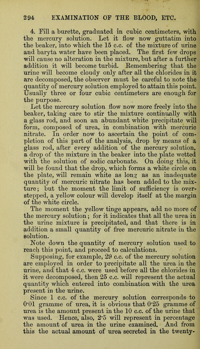 4. Fill a burette, graduated in cubic centimeters, with the mercury solution. Let it flow now guttatim into the beaker, into wbich tbe 15 c.c. of the mixture of urine and baryta water have been placed. The first few drops will cause no alteration in the mixture, but after a further addition it will become turbid. Eemembering that the urine will become cloudy only after all the chlorides in it are decomposed, the observer must be careful to note the quantity of mercury solution employed to attain this point. Usually three or four cubic centimeters are enough for the purpose. Let the mercury solution flow now more freely into the beaker, taking care to stir the mixture continually with a glass rod, and soon an abundant white precipitate will form, composed of urea, in combination with mercuric nitrate. In order now to ascertain the point of com- pletion of this part of the analysis, drop by means of a glass rod, after every addition of the mercury solution, a drop of the mixture in the beaker into the plate wetted with the solution of sodic carbonate. On doing this, it will be found that the drop, which forms a white circle on the plate, will remain white as lona; as an inadequate quantity of mercuric nitrate has been added to the mix- ture; but the moment the limit of sufficiency is over- stepped, a yellow colour will develop itself at the margin of the white circle. The moment the yellow tinge appears, add no more of the mercury solution; for it indicates that all the urea in the urine mixture is precipitated, and that there is in addition a small quantity of free mercuric nitrate in the solution. ITote down the quantity of mercury solution used to reach this point, and proceed to calculations. Supposing, for example, 29 c.c. of the mercury solution are employed in order to precipitate all the urea in the urine, and that 4 c.c. were used before all the chlorides in it were decomposed, then 25 c.c. will represent the actual quantity which entered into combination with the urea present in the urine. Since 1 c.c. of the mercury solution corresponds to 0*01 gramme of urea, it is obvious that 0*25 gramme of urea is the amount present in the 10 c.c. of the urine that was used. Hence, also, 2*5 will represent in percentage the amount of urea in the urine examined. And from this the actual amount of urea secreted in the twenty-