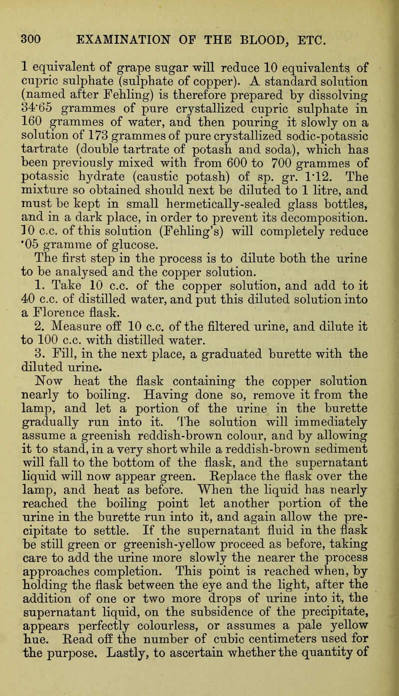 1 eqnivalent of grape sngar will reduce 10 equivalents of ciipric sulphate (sulphate of copper). A standard solution (named after Fehling) is therefore prepared by dissolving 34'65 grammes of pure crystallized cupric snlphate in 160 grammes of water, and then ponring it slowly on a solution of 173 grammes of pure crystallized sodic-potassic tartrate (double tartrate of potash and soda), which has been previously mixed with from 600 to 700 grammes of potassic h3^drate (caustic potash) of sp. gr. 1*12. The mixture so obtained should next be diluted to 1 litre, and must be kept in small hermetically-sealed glass bottles, and in a dark place, in order to prevent its decomposition. 10 c.c. of this solution (Fehling's) will completely reduce '05 gramme of glucose. The first step in the process is to dilute both the urine to be analysed and the copper solution. 1. Take 10 c.c. of the copper solution, and add to it 40 c.c. of distilled water, and put this diluted solution into a Florence flask. 2. Measure off 10 c.c. of the filtered urine, and dilute it to 100 c.c. with distilled water. 3. Fill, in the next place, a graduated burette with the diluted urine. Now heat the flask containing the copper solution nearly to boiling. Having done so, remove it from the lamp, and let a portion of the urine in the burette gradually run into it. The solution will immediately assume a greenish reddish-brown colour, and by allowing it to stand, in a very short while a reddish-brown sediment will fall to the bottom of the flask, and the supernatant liquid will now appear green. Replace the flask over the lamp, and heat as before. When the liquid has nearly reached the boiling point let another portion of the urine in the burette run into it, and again allow the pre- cipitate to settle. If the supernatant fluid in the flask be still green or greenish-yellow proceed as before, taking care to add the urine more slowly the nearer the process approaches completion. This point is reached when, by holding the flask between the eye and the light, after the addition of one or two more drops of urine into it, the supernatant liquid, on the subsidence of the precipitate, appears perfectly colourless, or assumes a pale yellow hue. Eead off the number of cubic centimeters used for the purpose. Lastly, to ascertain whether the quantity of