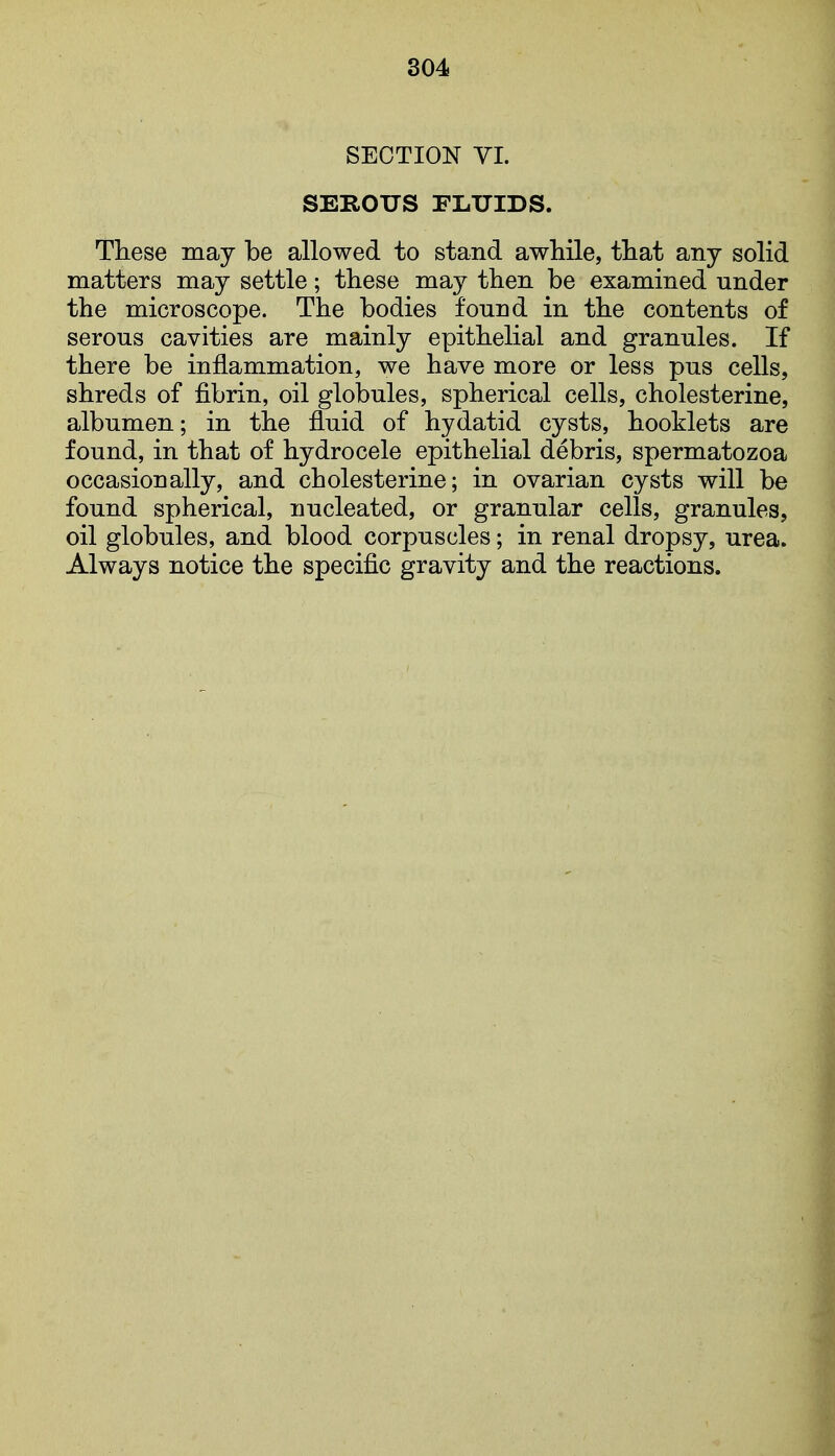 SECTION VI. SEROUS FLUIDS. These may be allowed to stand awhile, that any solid matters may settle; these may then be examined under the microscope. The bodies found in the contents of serous cavities are mainly epithelial and granules. If there be inflammation, we have more or less pus cells, shreds of fibrin, oil globules, spherical cells, cholesterine, albumen; in the fluid of hydatid cysts, booklets are found, in that of hydrocele epithelial debris, spermatozoa occasionally, and cholesterine; in ovarian cysts will be found spherical, nucleated, or granular cells, granules, oil globules, and blood corpuscles; in renal dropsy, urea. Always notice the specific gravity and the reactions.