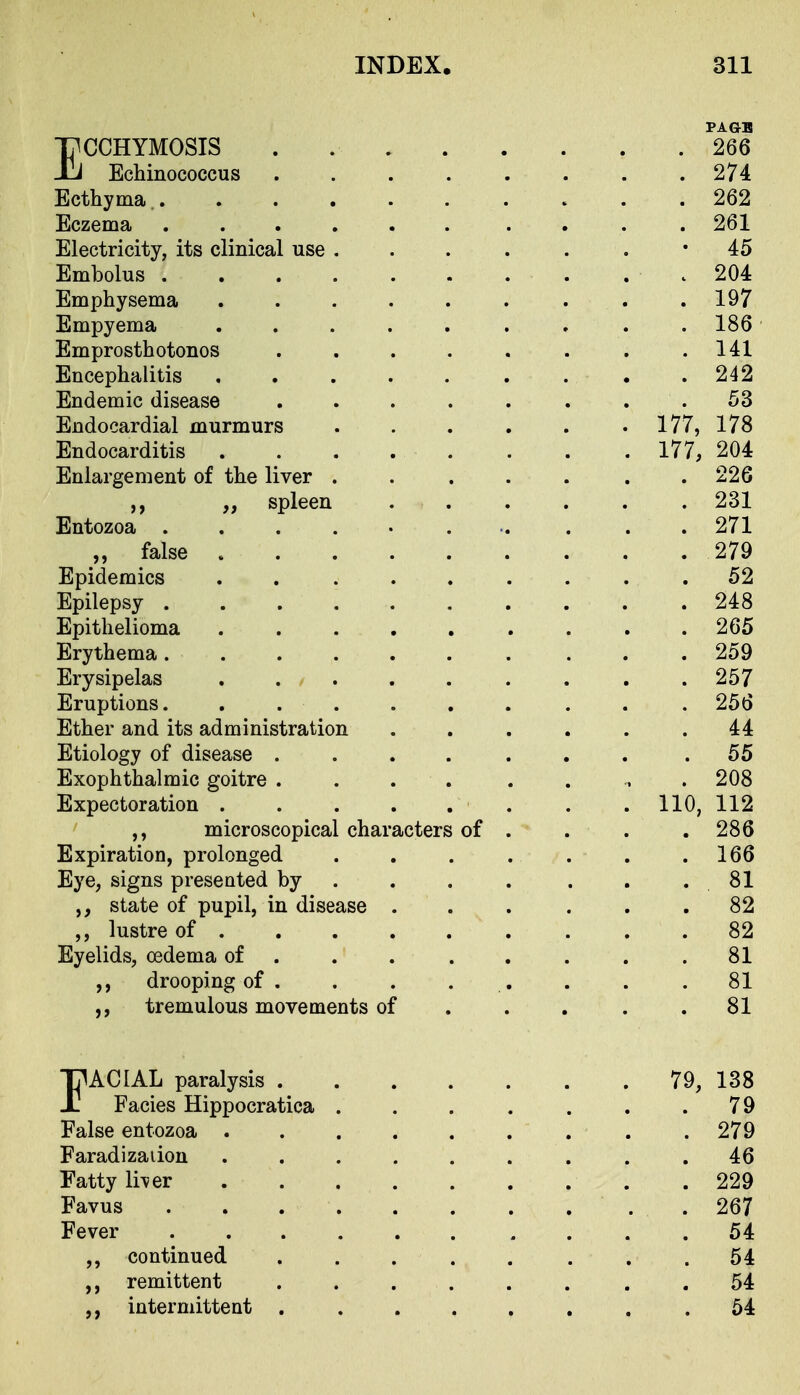 PAGB ECCHYMOSIS . 266 Echinococcus 274 Ecthyma, 262 Eczema 261 Electricity, its clinical use . . . . . . '45 Embolus 204 Emphysema 197 Empyema . 186 Emprosthotonos . . . . . . . .141 Encephalitis 242 Endemic disease ........ 53 Endocardial murmurs . . . . . . 177, 178 Endocarditis 177, 204 Enlargement of the liver . . . . . . .226 ,, „ spleen .231 Entozoa ........... 271 „ false 279 Epidemics ......... 52 Epilepsy 248 Epithelioma 265 Erythema 259 Erysipelas 257 Eruptions. ...... . . . 256 Ether and its administration ...... 44 Etiology of disease . . . . . . . .55 Exophthalmic goitre .... . . , . 208 Expectoration . . 110, 112 microscopical characters of . . . . 286 Expiration, prolonged . . . . . . .166 Eye, signs presented by . . . . . . . 81 state of pupil, in disease ... ... 82 ,, lustre of 82 Eyelids, oedema of 81 drooping of . . . . . . . .81 tremulous movements of . . . . .81 EACIAL paralysis 79, 138 Facies Hippocratica . . . . . . .79 False entozoa . . . . . . . . .279 Faradizaiion ......... 46 Fatty li^er 229 Favus 267 Fever 54 continued ........ 54 remittent ...... . . 54 intermittent 54