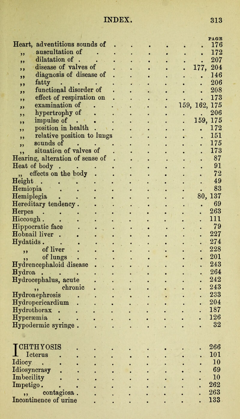 PAGE Heart, adventitious sounds of . . . . . .176 ,, auscultation of 172 dilatation of 207 ,, disease of valves of 177, 204 ,, diagnosis of disease of 146 ,, fatty . ^ 206 functional disorder of . . . , . .208 effect of respiration on . . . . . .173 ,, examination of . . . . . 159, 162, 175 hypertrophy of 206 impulse of 159, 175 ,, position in health . . . . . . .172 relative position to lungs . . . . .151 ,, sounds of ... . ... . 175 situation of valves of ...... 173 Hearing, alteration of sense of . . . . . .87 Heat of body 91 „ effects on the body 72 Height 49 Hemiopia ......... 83 Hemiplegia 80, 137 Hereditary tendency. . . . . . . .69 Herpes . . . .263 Hiccough..... ..... Ill Hippocratic face . . . . . . . .79 Hobnail liver 227 Hydatids 274 „ of liver 228 of lungs • . . 201 Hydrencephaloid disease . . . . . . . 243 Bydroa 264 Hydrocephalus, acute . . . . . . .242 ,, chronic . . . . . . . 243 Hydronephrosis 233 Hydropericardium . . . . . . . .204 Hydrothorax . . . . . . . . .187 Hypersemia 126 Hypodermic syringe 32 TCHTHYOSIS 266 1 Icterus 101 Idiocy . . 10 Idiosyncrasy , . . . . . . , .69 Imbecility ......... 10 Impetigo 262 contagiosa ........ 263 Incontinence of urine 133