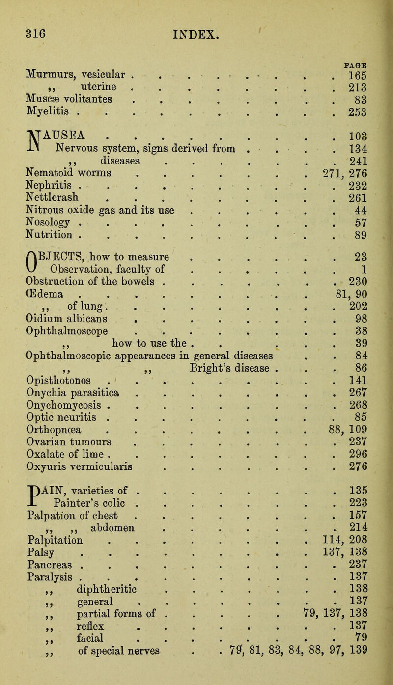 PAGB Murmurs, vesicular . . . . . ^ . . .165 uterine . . . . . . . . 213 Muscse volitantes . 83 Myelitis 253 IVfAUSEA 103 ii Nervous system, signs derived from . . . .134 diseases 241 Nematoid worms 271, 276 Nephritis .... . . . . . . 232 Nettlerash 261 Nitrous oxide gas and its use 44 Nosology 57 Nutrition .89 OBJECTS, how to measure . . . . . .23 Observation, faculty of . . . . . . 1 Obstruction of the bowels . 230 (Edema 81, 90 ,, of lung . .202 Oidium albicans ...... . .98 Ophthalmoscope ... . . . . .38 ,, how to use the . . ... 39 Ophthalmoscopic appearances in general diseases . . 84 ,, ,, Bright's disease ... 86 Opisthotonos 141 Onychia parasitica . . . . . . . ,267 Onychomycosis . , . . . . . , . 268 Optic neuritis ......... 85 Orthopnoea 88, 109 Ovarian tumours ........ 237 Oxalate of lime .296 Oxyuris vermicularis . . . . . . .276 PAIN, varieties of 135 Painter's colic ........ 223 Palpation of chest . . . . . . . .157 abdomen ....... 214 Palpitation 114, 208 Palsy 137, 138 Pancreas .......... 237 Paralysis .......... 137 ,, diphtheritic . . . . . . .138 general ........ 137 ,, partial forms of 79, 137, 138 ,, reflex ........ 137 ,, facial 79 „ of special nerves . . 7^, 81, 83, 84, 88, 97, 139