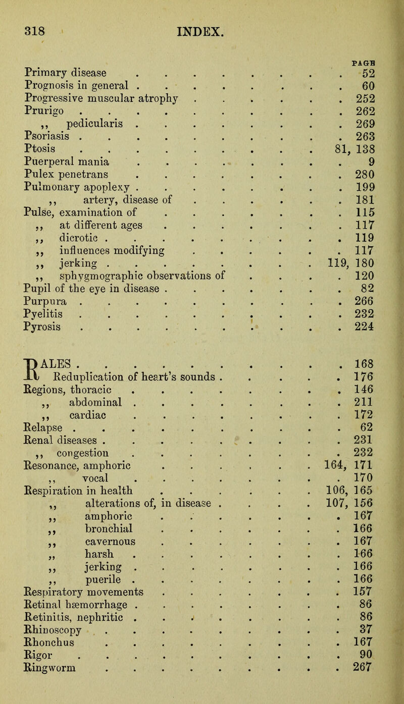 PAGE Primary disease .52 Prognosis in general . . 60 Progressive muscular atrophy 252 Prurigo 262 ,, pedicularis ........ 269 Psoriasis . .263 Ptosis . . 81, 138 Puerperal mania ........ 9 Pulex penetrans .280 Pulmonary apoplexy ........ 199 artery, disease of 181 Pulse, examination of . . . . . . .115 at different ages ....... 117 dicrotic . . . . ... . .119 influences modifying . . . . . .117 ,, jerking 119, 180 sphygmographic observations of . . . .120 Pupil of the eye in disease . . . . . . .82 Purpura 266 Pyelitis . . . . 232 Pyrosis .......... 224 EALES 168 Reduplication of heart's sounds . . . . .176 Eegions, thoracic . . . . . . . ,146 abdominal ..... ... 211 ,, cardiac . . . . . . . . 172 Relapse .......... 62 Renal diseases ......... 231 congestion ........ 232 Resonance, amphoric . . . , . . 164, 171 vocal 170 Respiration in health . . , . . . 106, 165 alterations of, in disease .... 107, 156 amphoric . 167 bronchial ....... 166 cavernous 167 „ harsh ........ 166 jerking 166 puerile ........ 166 Respiratory movements . . . . . . .157 Retinal haemorrhage . . . . . . . .86 Retinitis, nephritic .... .... 86 Rhinoscopy ......... 37 Rhonchus 167 Rigor 90 Ringworm 267