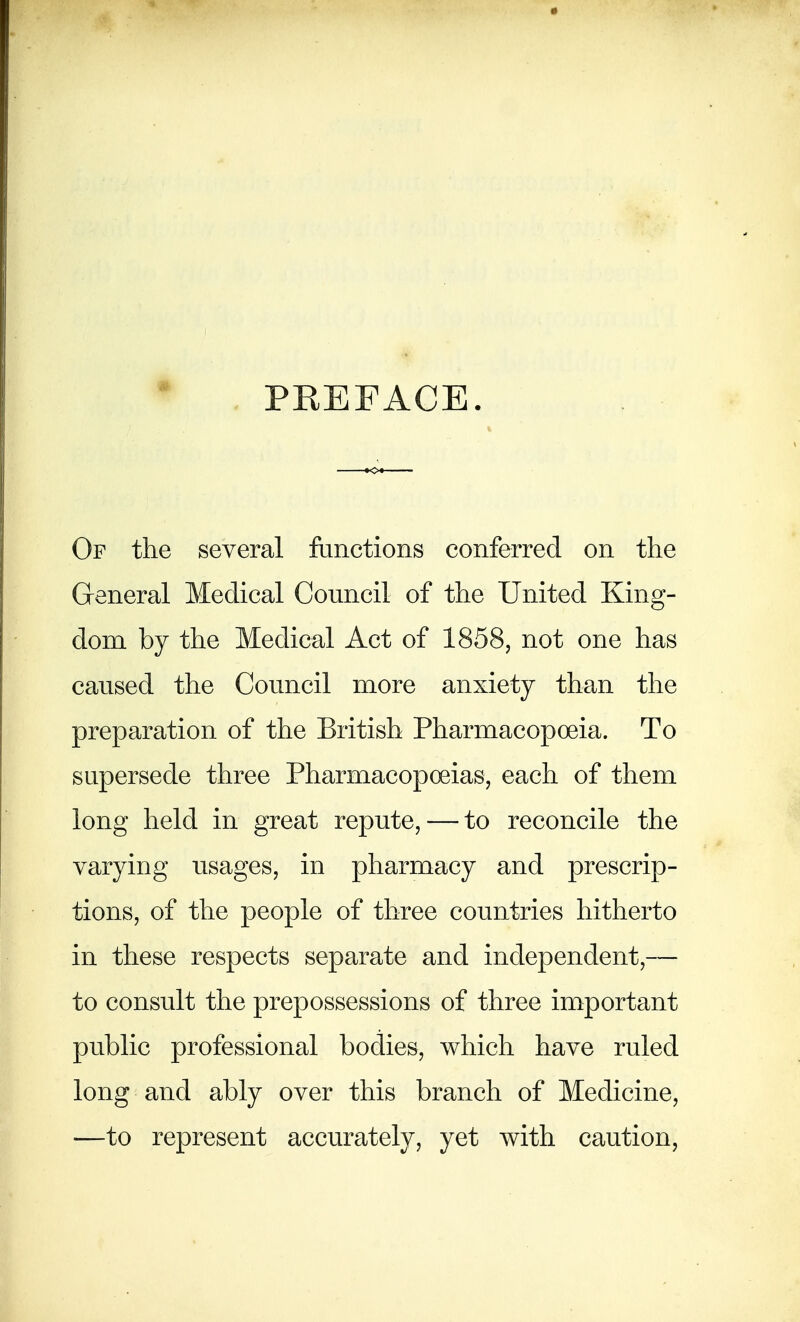 PKEFACE. Of the several functions conferred on the General Medical Council of the United King- dom by the Medical Act of 1858, not one has caused the Council more anxiety than the preparation of the British Pharmacopoeia. To supersede three Pharmacopoeias, each of them long held in great repute, — to reconcile the varying usages, in pharmacy and prescrip- tions, of the people of three countries hitherto in these respects separate and independent,— to consult the prepossessions of three important public professional bodies, which have ruled long and ably over this branch of Medicine, —to represent accurately, yet with caution,