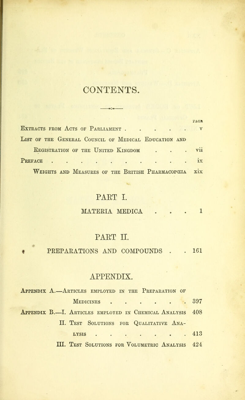 CONTENTS. PAGS Extracts from Acts of Parliament ....... v List of the General Council of Medical Education and Kegistration of the United Kingdom . . . vii Preface ix Weights and Measures of the British Pharmacopceia xix PAET I. MATERIA MEDICA 1 PAET II. I PREPARATIONS AND COMPOUNDS . . 161 APPENDIX, Appendix A.—Articles employed in the Preparation of Medicines 397 Appendix B.—I. Articles employed in Chemical Analysis 408 II. Test Solutions for Qualitative Ana- lysis 413