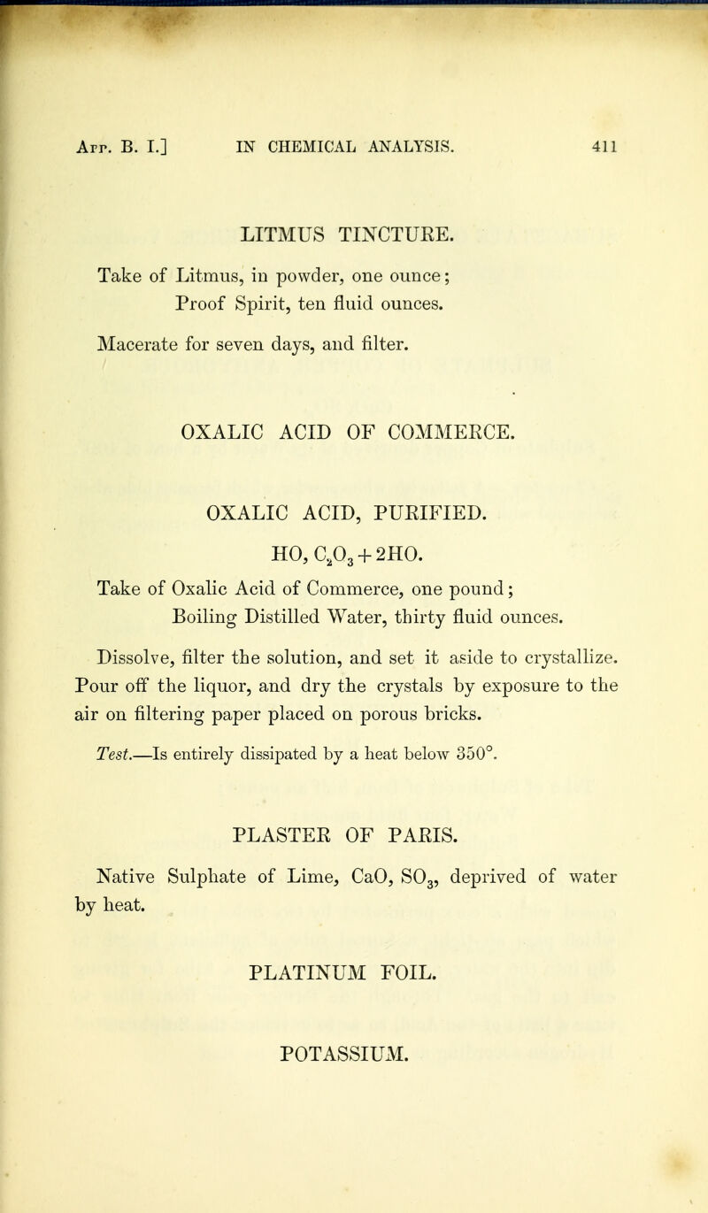 LITMUS TINCTURE. Take of Litmus, in powder, one ounce; Proof Spirit, ten fluid ounces. Macerate for seven days, and filter. OXALIC ACID OF COMMERCE. OXALIC ACID, PURIFIED. HO, GP3 + 2HO. Take of Oxalic Acid of Commerce, one pound; Boiling Distilled Water, thirty fluid ounces. Dissolve, filter the solution, and set it aside to crystallize. Pour off the liquor, and dry the crystals by exposure to the air on filtering paper placed on porous bricks. Test.—Is entirely dissipated by a heat below 350°. PLASTER OF PARIS. Native Sulphate of Lime, CaO, S03, deprived of water by heat. PLATINUM FOIL. POTASSIUM.