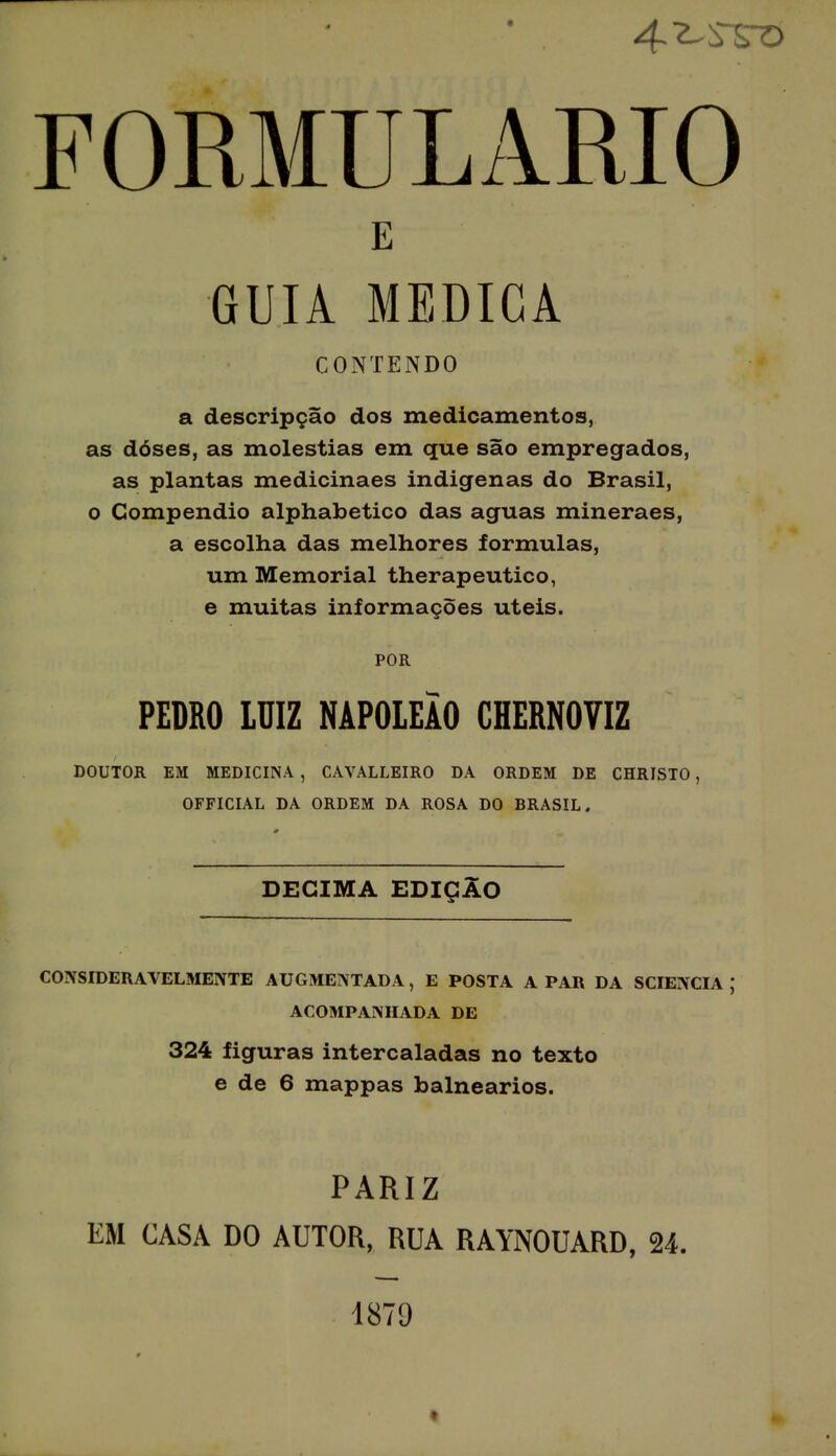 FORMULÁRIO a descripção dos medicamentos, as doses, as moléstias em que são empregados, as plantas medicinaes indigenas do Brasil, o Compendio alphabetico das aguas mineraes, a escolha das melhores formulas, um Memorial therapeutico, e muitas informações úteis. DOUTOR EM MEDICINA , CAVALLEIRO DA ORDEM DE CHRISTO , OFFICIAL DA ORDEM DA ROSA DO BRASIL. CONSIDERAVELMENTE AUGMENTADA, E POSTA A PAR DA SCIENCIA ; ACOMPANHADA DE 324 figuras intercaladas no texto e de 6 mappas balneários. PARIZ EM CASA DO AUTOR, RUA RAYNOUARD, 24. E CONTENDO POR PEDRO LUIZ NAPOLEÃO CHERNOVIZ DECIMA EDIÇÃO 1879
