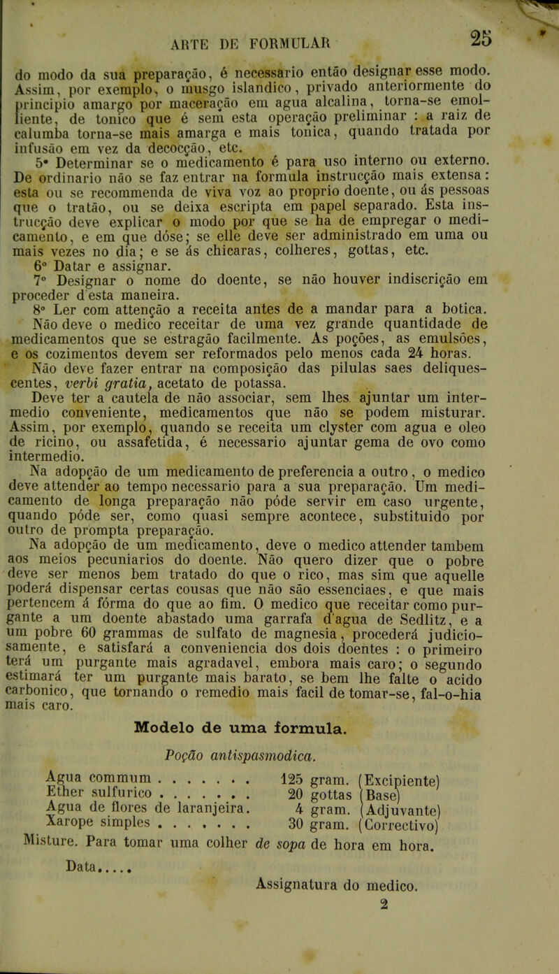 do modo da sua preparação, é necessário então designar esse modo. Assim, por exemplo, o musgo islandico, privado anteriormente do principio amargo por maceração em agua alcalina, torna-se emol- litMite, de tónico que é sení esta operação preliminar : a raiz de ralumba torna-se mais amarga e mais tónica, quando tratada por infusão em vez da decocção, etc. 5- Determinar se o medicamento é para uso interno ou externo. De ordinário não se faz entrar na formula instrucção mais extensa: esta ou se recommenda de viva voz ao próprio doente, ou ás pessoas que o tratão, ou se deixa escripta em papel separado. Esta ins- trucção deve explicar o modo por que se ha de empregar o medi- camento, e em que dóse; se elle deve ser administrado em uma ou mais vezes no dia; e se ás chicaras, colheres, gottas, etc. 6o Datar e assignar. 7o Designar o nome do doente, se não houver indiscrição em proceder d esta maneira. 8o Ler com attenção a receita antes de a mandar para a botica. Não deve o medico receitar de uma vez grande quantidade de medicamentos que se estragão facilmente. As poções, as emulsões, e os cozimentos devem ser reformados pelo menos cada 24 horas. Não deve fazer entrar na composição das pilulas saes deliques- centes, verbi gratia, acetato de potas*sa. Deve ter a cautela de não associar, sem lhes. ajuntar um inter- médio conveniente, medicamentos que não se podem misturar. Assim, por exemplo, quando se receita um clyster com agua e oleo de ricino, ou assafetida, é necessário ajuntar gema de ovo como intermédio. Na adopção de um medicamento de preferencia a outro, o medico deve attendêr ao tempo necessário para a sua preparação. Um medi- camento de longa preparação não pôde servir em caso urgente, quando pôde ser, como quasi sempre acontece, substituido por outro de prompta preparação. Na adopção de um medicamento, deve o medico attender também aos meios pecuniários do doente. Não quero dizer que o pobre deve ser menos bem tratado do que o rico, mas sim que aquelle poderá dispensar certas cousas que não são essenciaes, e que mais pertencem á fórma do que ao fim. O medico que receitar como pur- gante a um doente abastado uma garrafa d agua de Sedlitz, e a um pobre 60 grammas de sulfato de magnesia, procederá judicio- samente, e satisfará a conveniência dos dois doentes : o primeiro terá um purgante mais agradável, embora mais caro; o segundo estimará ter um purgante mais barato, se bem lhe falte o acido carbónico, que tornando o remédio mais fácil de tomar-se fal-o-hia mais caro. Modelo de uma formula. Poção antispasmodica. Misture. Para tomar uma colher de sopa de hora em hora.