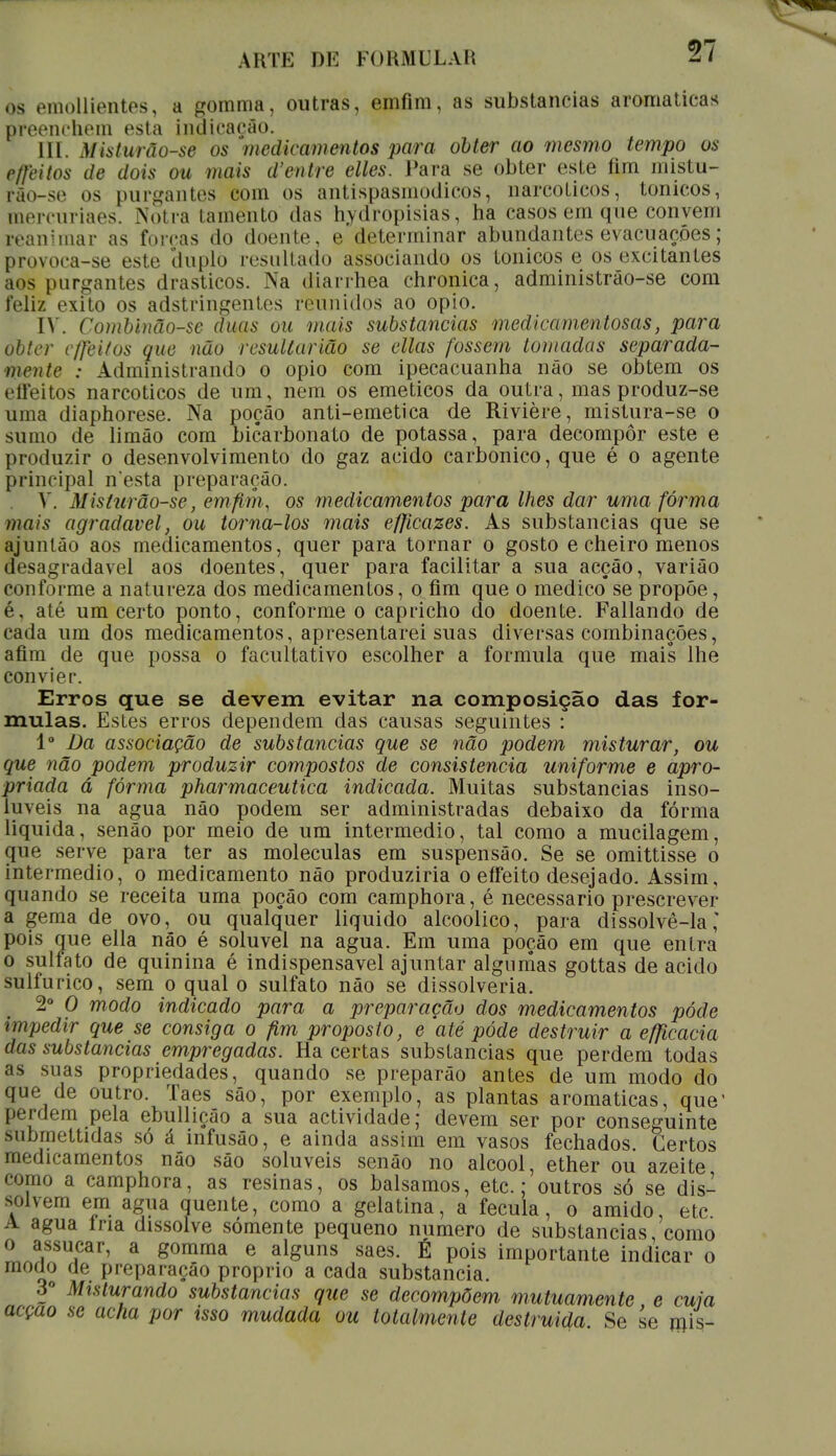 ri os emollientes, a gomma, outras, einfim, as substancias aromáticas preenchem esta indicação. III. Mista rã use os medicamentos para obter ao mesmo tempo os efíeitos de dois ou mais d'entre elles. Para se obter este fim mistu- rão-se os purgantes eom os antispasmodicos, narcóticos, tónicos, mercuriaes. Notra tamento das hydròpisias, ha casos em que convém ivaniinar as forcas do doente, e determinar abundantes evacuações; provoca-se este duplo resultado associando os tónicos e os excitantes aos purgantes drásticos. Na diarrhea chronica, administrâo-se com feliz êxito os adstringentes reunidos ao opio. IV. Combinão-se duas ou mais substancias medicamentosas, para obter cffeitos que não resultarião se ellas fossem tomadas separada- mente : Administrando o opio com ipecacuanha não se obtém os effeitos narcóticos de um, nem os eméticos da outra, mas produz-se uma diaphorese. Na poção anti-emetica de Rivière, mistura-se o suíno de limão com bicarbonato de potassa, para decompor este e produzir o desenvolvimento do gaz acido carbónico, que é o agente principal n'esta preparação. X. Misturão-se, em fim, os medicamentos para lhes dar uma forma mais agradável, ou torna-los mais efjicazes. As substancias que se ajuntão aos medicamentos, quer para tornar o gosto e cheiro menos desagradável aos doentes, quer para facilitar a sua acção, variâo conforme a natureza dos medicamentos, o fim que o medico se propõe, é, até um certo ponto, conforme o capricho do doente. Fallando de cada um dos medicamentos, apresentarei suas diversas combinações, afim de que possa o facultativo escolher a formula que mais lhe convier. Erros que se devem evitar na composição das for- mulas. Estes erros dependem das causas seguintes : Io Da associação de substancias que se não podem misturar, ou que não podem produzir compostos de consistência uniforme e apro- priada á forma pharmaceutica indicada. Muitas substancias inso- lúveis na agua não podem ser administradas debaixo da fórma liquida, senão por meio de um intermédio, tal como a mucilagem, que serve para ter as moléculas em suspensão. Se se omittisse o intermédio, o medicamento não produziria o effeito desejado. Assim, quando se receita uma poção com camphora, é necessário prescrever a gema de ovo, ou qualquer liquido alcoólico, para dissolvê-la,' pois que ella não é solúvel na agua. Em uma poção em que entra o sulfato de quinina é indispensável ajuntar algumas gottas de acido sulfúrico, sem o qual o sulfato não se dissolveria. 2o O modo indicado para a preparação dos medicamentos pôde impedir que se consiga o fim proposto, e até pôde destruir a efficacia das substancias empregadas. Ha certas substancias que perdem todas as suas propriedades, quando se preparão antes de um modo do que de outro. Taes são, por exemplo, as plantas aromáticas, que' l»Tdem pela ebulliçâo a sua actividade; devem ser por conseguinte subrnettidas só á infusão, e ainda assim em vasos fechados. Certos medicamentos não são solúveis senão no álcool, ether ou azeite como a camphora, as resinas, os bálsamos, etc.; outros só se dis- solvem em agua quente, como a gelatina, a fécula, o amido, etc A agua Iria dissolve somente pequeno numero de substancias como o assucar, a gomma e alguns saes. É pois importante indicar o moao de preparação próprio a cada substancia. 3o Misturando substancias que se decompõem mutuamente e cuia acção se acha por isso mudada ou totalmente destruída Se se mis-