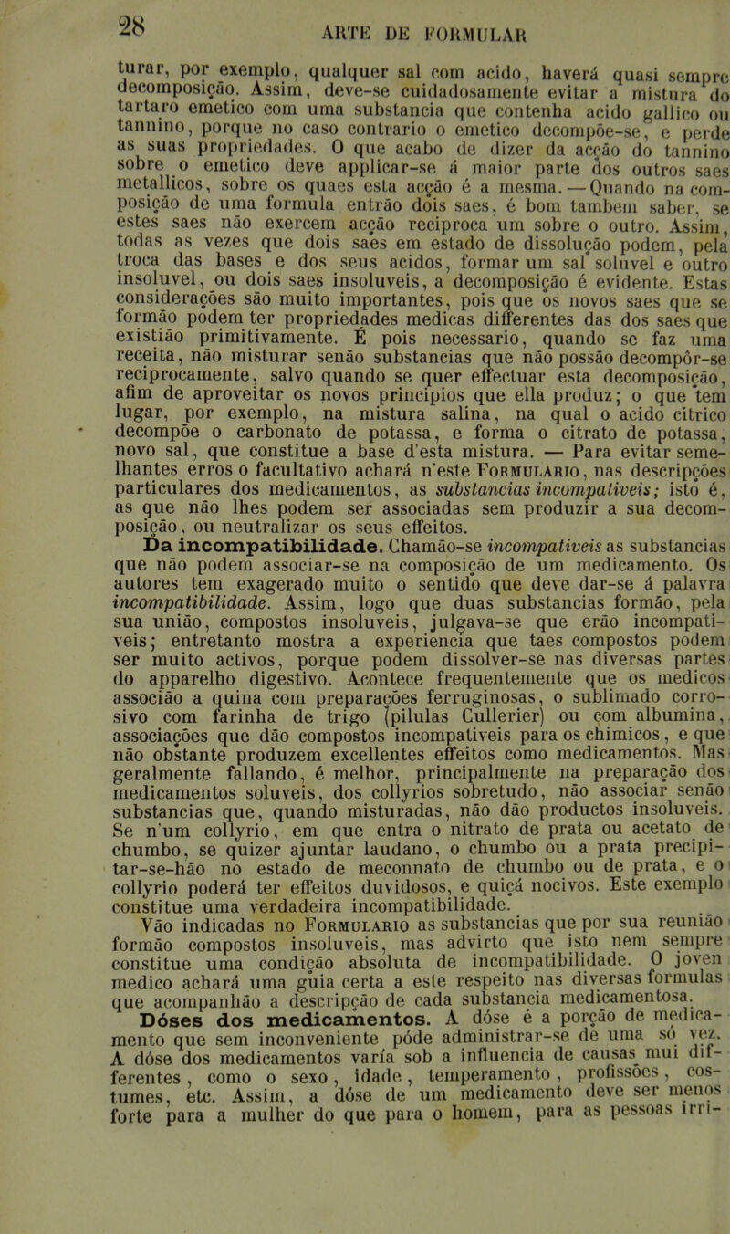 turar, por exemplo, qualquer sal com acido, haverá quasi sempre decomposição. Assim, deve-se cuidadosamente evitar a mi st ura do tártaro emético com uma substancia que contenha acido gallico ou taniuno, porque no caso contrario o emético decompõe-se, e perde as suas propriedades. O que acabo de dizer da acção do tannino sobre o emético deve applicar-se á maior parte fios outros saes metallicos, sobre os quaes esta acção é a mesma.—Quando na com- posição de uma formula entrão dois saes, é bom também saber, se estes saes não exercem acção reciproca um sobre o outro. Assim, todas as vezes que dois saes em estado de dissolução podem, pela troca das bases e dos seus ácidos, formar um sal*solúvel e outro insolúvel, ou dois saes insolúveis, a decomposição é evidente. Estas considerações são muito importantes, pois que ôs novos saes que se formão podem ter propriedades medicas differentes das dos saes que existião primitivamente. É pois necessário, quando se faz uma receita, não misturar senão substancias que não possão decompôr-se reciprocamente, salvo quando se quer effectuar esta decomposição, afim de aproveitar os novos principios que ella produz; o que 'tem lugar, por exemplo, na mistura salina, na qual o acido citrico decompõe o carbonato de potassa, e forma o citrato de potassa, novo sal, que constitue a base d'esta mistura. — Para evitar seme- lhantes erros o facultativo achará n'este Formulário, nas descripções particulares dos medicamentos, as substancias incompatíveis; isto é, as (jue não lhes podem ser associadas sem produzir a sua decom- posição, ou neutralizar os seus eífeitos. í)a incompatibilidade. Chamão-se incompatíveis as substancias que não podem associar-se na composição de um medicamento. Os autores tem exagerado muito o sentido que deve dar-se á palavra incompatibilidade. Assim, logo que duas substancias formão, pela sua união, compostos insolúveis, julgava-se que erão incompatí- veis; entretanto mostra a experiência que taes compostos podem ser muito activos, porque podem dissolver-se nas diversas partes do apparelho digestivo. Acontece frequentemente que os médicos associão a quina com preparações ferruginosas, o sublimado corro- sivo com farinha de trigo [pílulas Cullerier) ou com albumina, associações que dão compostos incompatíveis para os cnimicos, e que não obstante produzem excellentes eífeitos como medicamentos. JMas geralmente fallando, é melhor, principalmente na preparação dos medicamentos solúveis, dos collyrios sobretudo, não associar senão substancias que, quando misturadas, não dão productos insolúveis. Se num collyrio, em que entra o nitrato de prata ou acetato de chumbo, se quizer ajuntar laudano, o chumbo ou a prata precipi- tar-se-hão no estado de meconnato de chumbo ou de prata, e o collyrio poderá ter effeitos duvidosos, e quiçá nocivos. Este exemplo constitue uma verdadeira incompatibilidade. Vão indicadas no Formulário as substancias que por sua reunião formão compostos insolúveis, mas advirto que isto nem sempre constitue uma condição absoluta de incompatibilidade. O joven medico achará uma gúia certa a este respeito nas diversas formulas que acompanhâo a descripeão de cada substancia medicamentosa. Dóses dos medicamentos. A dóse é a porção de medica- mento que sem inconveniente pôde administrar-se de uma só vez. A dóse dos medicamentos varia sob a influencia de causas mui dif- ferentes , como o sexo, idade, temperamento , profissões, cos- tumes, etc. Assim, a dóse de um medicamento deve ser menos forte para a mulher do que para o homem, para as pessoas irn-