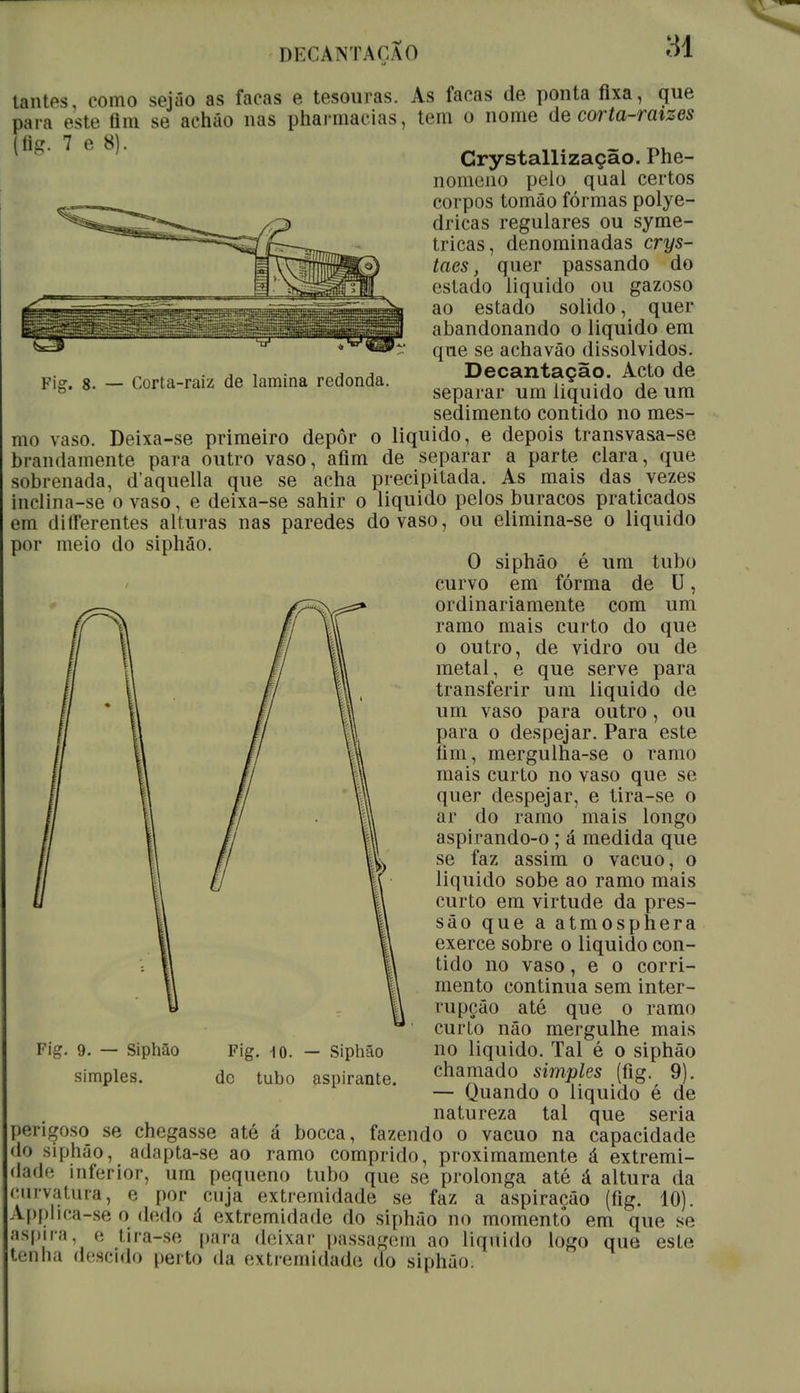 IHCCANTAOÃO Fig. 8. — Corta-raiz de lamina redonda. tantes, como sejâo as facas e tesouras. As facas de ponta fixa, que para este flm se acháo nas pharmacias, tem o nome de corta-raizes l'U 7 e Crystallização. Phe- nomeno pelo qual certos corpos tomâo formas polye- dricas regulares ou syme- tricas, denominadas crys- taes, quer passando do estado liquido ou gazoso ao estado solido, quer abandonando o liquido em que se achavão dissolvidos. Decantação. Acto de separar um liquido de um sedimento contido no mes- mo vaso. Deixa-se primeiro depôr o liquido, e depois transvasa-se brandamente para outro vaso, afim de separar a parte clara, que sobrenada, d'aquella que se acha precipitada. As mais das vezes inclina-se o vaso, e deixa-se sahir o liquido pelos buracos praticados em ditferentes alturas nas paredes do vaso, ou elimina-se o liquido por meio do siphão. O siphâo é um tubo curvo em fórma de U, ordinariamente com um ramo mais curto do que o outro, de vidro ou de metal, e que serve para transferir um liquido de um vaso para outro, ou para o despejar. Para este fim, mergulha-se o ramo mais curto no vaso que se quer despejar, e tira-se o ar do ramo mais longo aspirando-o; á medida que se faz assim o vácuo, o liquido sobe ao ramo mais curto em virtude da pres- são que a atmosphera exerce sobre o liquido con- tido no vaso, e o corri- mento continua sem inter- rupção até que o ramo curto não mergulhe mais no liquido. Tal é o siphão chamado simples (fig. 9). — Quando o liquido é de natureza tal que seria perigoso se chegasse até á bocca, fazendo o vácuo na capacidade do siphâo, adapta-se ao ramo comprido, proximamente á extremi- dade inferior, um pequeno tubo que se prolonga até á altura da curvatura, e por ruja extremidade se faz a aspiração (fig. 10). Applica-se o dedo á extremidade do siphâo no momento em que se aspira, e tira-se para deixar passagem ao liquido logo que este tenha descido perto da extremidade do siphão. Fig. 9. — Siphão simples. Fig. 10. — Siphão dc tubo aspirante.