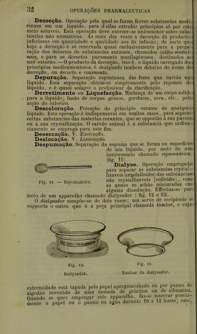 Decocçâo. Operação pela qual se fazem ferver subslanciãs medi cinaes em um liquido, para delias extrahir princípios só por esti meio solúveis. Esta operação deve exercer-se unicamente sobre subs tancias não aromáticas. Ás mais das vezes a decocçâo dá producto inferiores em quantidade e qualidade aos da infusão; de sorte quu hoje a decocçâo é só reservada quasi exclusivamente para a prepa- ração dos decoctos de substancias animaes, chamados caldos mediei- naes, e para os decoctos puramente mucilaginosos, destinados ac uso externo. — O producto da decocçâo, isto é, o liquido carregado doi principios medicamentosos, é designado também debaixo do nome d< decocçâo, ou decocto e cozimento. Depuração. Separação espontânea das fezes que turvão un liquido. Esta separação °obtem-se simplesmente pelo repouso d< liquido, e é quasi sempre o preliminar da clarificação. Derretimento ou Liquefacção. Mudança deum corpo solid* para o liquido; fusão de corpos graxos, gorduras, cera, etc., pela acção do calórico. Descoloração. Privação do principio corante de qualquer liquido. Esta operação é indispensável em muitos casos, para separai certas substancias das matérias corantes, que se opporião á sua pureza ou á sua crystallização. O carvão animal é a substancia que ordina- riamente se emprega para este fim. Deseccação. V. Exsicação. Deslocação. V. Lixiviação. Despumação. Separação da espuma que se forma na superfície de um liquido, por meio de um instrumento chamado espumadeira. (fig- li)- Dialyse. Operação empregada para separar as substancias crystal- lizaveis (crystalloides) das substancias v\? a* - Fsnumadpira nào crystallizaveis (colloides), com Fig. H. - Espumadeira. &§ ge acMo misluradas em alguma dissolução. Eífectua-se por meio de um apparelho chamado dialysador ( fig. 12 e 13). O dialysador compôe-se de dois vasos; um serve de recipienU e supporta o outro que é a peça principal chamada tambor, e cuja Fig. 12. Fig. *»■ Dialysador. Tambor do dialysador. extremidade está tapada pelo papel apergaminhado ou por panno de algodão revestido de uma camada de gelatina ou de albumina. Quando se quer empregar este apparelho, faz-se macerar previa- mente o papel ou o panno na agua durante 10 a 12 horas, este,