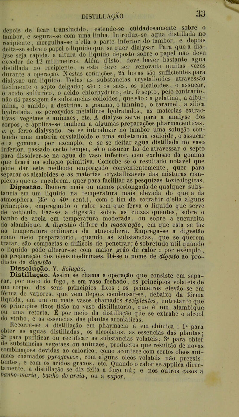 DISTILLAÇÃO depois de ticar translúcido, estende-se cuidadosamente sobre o tembor e segura-se com uma linha. Introduz-se agua distillada no recipiente, mergulha-se nella a parte inferior do tambor, e depois eleita-se sobre o papel o liquido que se quer dialysar. Para que a dia- lyse seja rápida, a altura do liquido deposto sobre o papel nao deve exceder de lá millimetros. Além d'isto, deve haver bastante agua distillada no recipiente, e esta deve ser renovada muitas vezes durante a operação. N estas condições, 24 horas são sufíicientes para dialysar um liquido. Todas as substancias cryslalloides atravessao facilmente o septo delgado; são : os saes, os alcalóides, o assucar, o acido sulfúrico, o acido chlorhydrico, etc. O septo, pelo contrario, não dá passagem ás substancias colloides, que são : a gelatina, a albu- mina, o amido, a dextrina, a gomma, otannino, o caramel, a silica li\ d ratada, os peroxydos metallicos hydratados, as matérias extrac- tivas vegetaes e animaes, etc. A dialyse serve para a analyse dos corpos, e applica-se também a algumas preparações pharmaceuticas, v. g. ferro dialysado. Se se introduzir no tambor uma solução con- tendo uma matéria crystalloide e uma substancia colloide, o assucar e a gomma, por exemplo, e se se deitar agua distillada no vaso inferior, passado certo tempo, só o assucar ha de atravessar o septo para dissolver-se na agua do vaso inferior, com exclusão da gomma que ficará na solução primitiva. Goncebe-se o resultado notável que pôde dar este mé*thodo empregado convenientemente, quer para separar os alcalóides e as matérias crystallizaveis das misturas com- plexas que as encobrem, quer para facilitar as pesquizas toxicológicas. Digestão. Demora mais ou menos prolongada de qualquer subs- tancia em um liquido na temperatura mais elevada do que a da atmosphera (35° a 40° cent.), com o fim de extrahir d'ella alguns principios, empregando o calor sem que ferva o liquido que serve de vehiculo. Faz-se a digestão sobre as cinzas quentes, sobre o banho de areia em temperatura moderada, ou sobre a cucurbita do alambique. A digestão differe da maceração, em que esta se faz na temperatura ordinária da atmosphera. Emprega-se a digestão como meio preparatório, quando as substancias, que se querem tratar, são compactas e difficeis de penetrar; é sobretudo util quando o liquido pôde alterar-se com maior gráo de calor : por exemplo, na preparação dos óleos medicinaes. Dá-se o nome de digesto ao pro- ducto da digestão. Dissolução. V. Solução. Distillação. Assim se chama a operação que consiste em sepa- rar, por meio do fogo, e em vaso fechado, os principios voláteis de uru corpo, dos seus principios fixos : os primeiros elevão-se em forma de vapores, que vem depois condensar-se, debaixo da fórma liquida, em um ou mais vasos chamados recipientes, entretanto que os principios fixos ficão no vaso distillatorio, que é um alambique ou uma retorta. É por meio da distillação que se extrahe o álcool do vinho, e as essências das plantas aromáticas. em pharmacia e em chimica : Io para obter as aguas distilladas, os alcoolatos, as essências das plantas- 2° para purificar ou rectificar as substancias voláteis; 39 para obter de substancias vegetaes ou animaes, productos que resultáo de novas combinações devidas ao calórico, como acontece com certos óleos ani- maes chamados pyrogeneos, com alguns óleos voláteis não preexis- tentes, e com os ácidos graxos, etc. Quando o calor se applica direc- tamente, a distillação se diz feita a fogo nú; e nos outros casos a oanno-mana, banho de areia, ou a vapor.