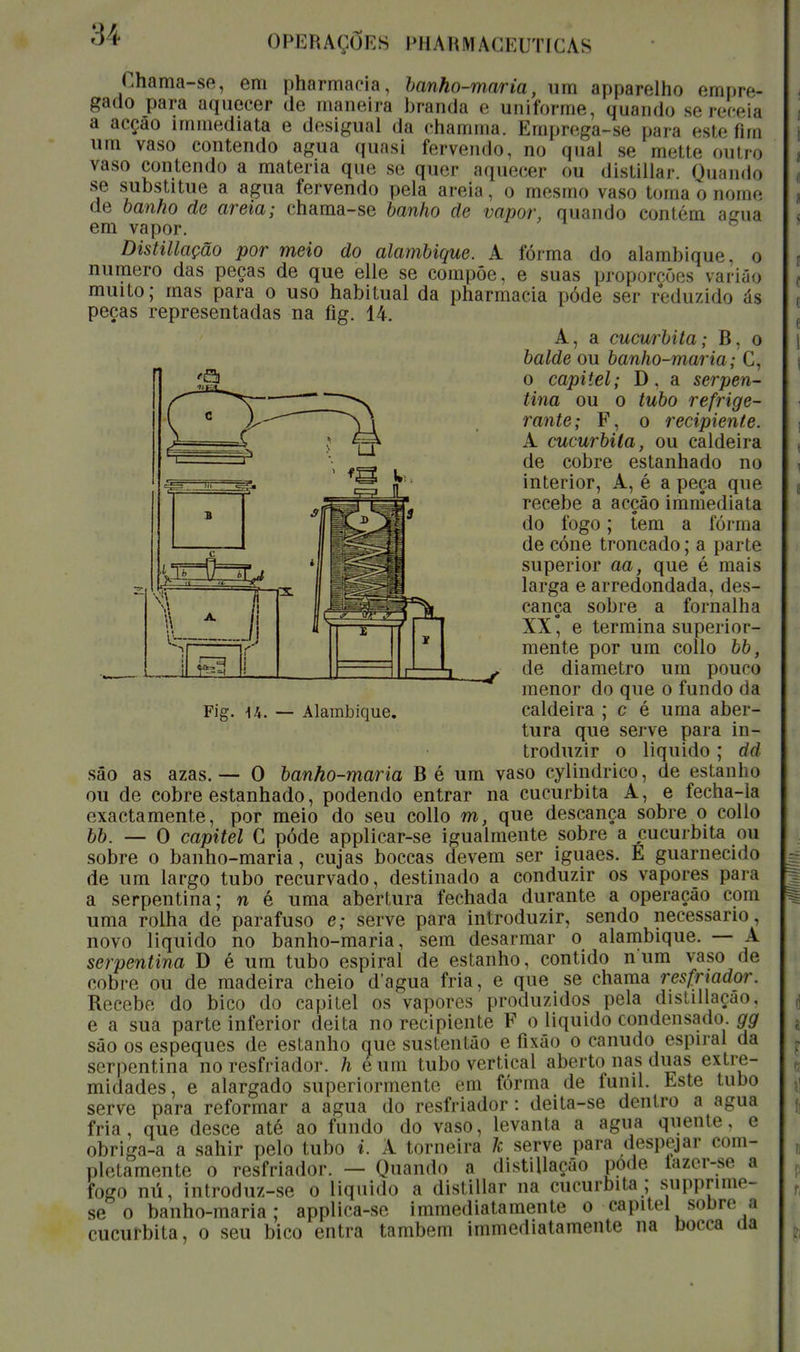 (.hama-se, em pharmacía, hanho-maria, um apparelho empre* gado para aquecer de maneira branda e uniforme, quando se receia a acção immediata e desigual da chamrna. Emprega-se para este fim um vaso contendo agua quasi fervendo, no qual se mette outro vaso contendo a matéria que se quer aquecer ou distillar Quando se substitue a agua fervendo pela areia, o mesmo vaso toma o nome de banho de areia; chama-se banho de vapor, quando contém acua em vapor. Distillação por meio do alambique. A fórma do alambique, o numero das peças de que elle se compõe, e suas proporções varião muito; mas para o uso habitual da pharmacia pôde ser reduzido ás peças representadas na fig. 14. A, a cucurbita; B, o balde ou banho-maria; C, o capitel; D. a serpen- tina ou o tubo refrige- rante; F, o recipiente. A cucurbita, ou caldeira de cobre estanhado no interior, A, é a peça que recebe a acção immediata do fogo; tem a fórma de cóne troncado; a parte superior aa, que é mais larga e arredondada, des- cança sobre a fornalha XX* e termina superior- mente por um collo bb, de diâmetro um pouco menor do que o fundo da caldeira ; c é uma aber- tura que serve para in- troduzir o liquido; dd são as azas. — O banho-maria B é um vaso cylindrico, de estanho ou de cobre estanhado, podendo entrar na cucurbita A, e fecha-la exactamente, por meio do seu collo m, que descança sobre o collo bb. — O capitel C pôde applicar-se igualmente sobre a cucurbita ou sobre o banho-maria, cujas boccas devem ser iguaes. E guarnecido de um largo tubo recurvado, destinado a conduzir os vapores para a serpentina; n é uma abertura fechada durante a operação com uma rolha de parafuso e; serve para introduzir, sendo necessário, novo liquido no banho-maria, sem desarmar o alambique. — A serpentina D é um tubo espiral de estanho, contido num vaso de cobre ou de madeira cheio dagua fria, e que se chama resfriador. Recebe do bico do capitel os vapores produzidos pela distillação, e a sua parte inferior deita no recipiente F o liquido condensado, gg são os espeques de estanho que sustentão e fixão o canudo espiral da serpentina no resfriador. h eum tubo vertical aberto nas duas extre- midades, e alargado superiormente em fórma de funil. Este tubo serve para reformar a agua do resfriador : deita-se dentro a agua fria, que desce até ao fundo do vaso, levanta a agua quente, e obriga-a a sahir pelo tubo i. A torneira k serve para despejar com- pletamente o resfriador. — Quando a distillação pode tazer-se a fogo nú, introduz-se o liquido a distillar na cucurbita; supprime- se o banho-maria; applica-se immediatamente o capitel sobre a cucurbita, o seu bico entra também immediatamente na Docca aa i ✓ ^ .r i -o- I 1 Fig. u. — Alambique.