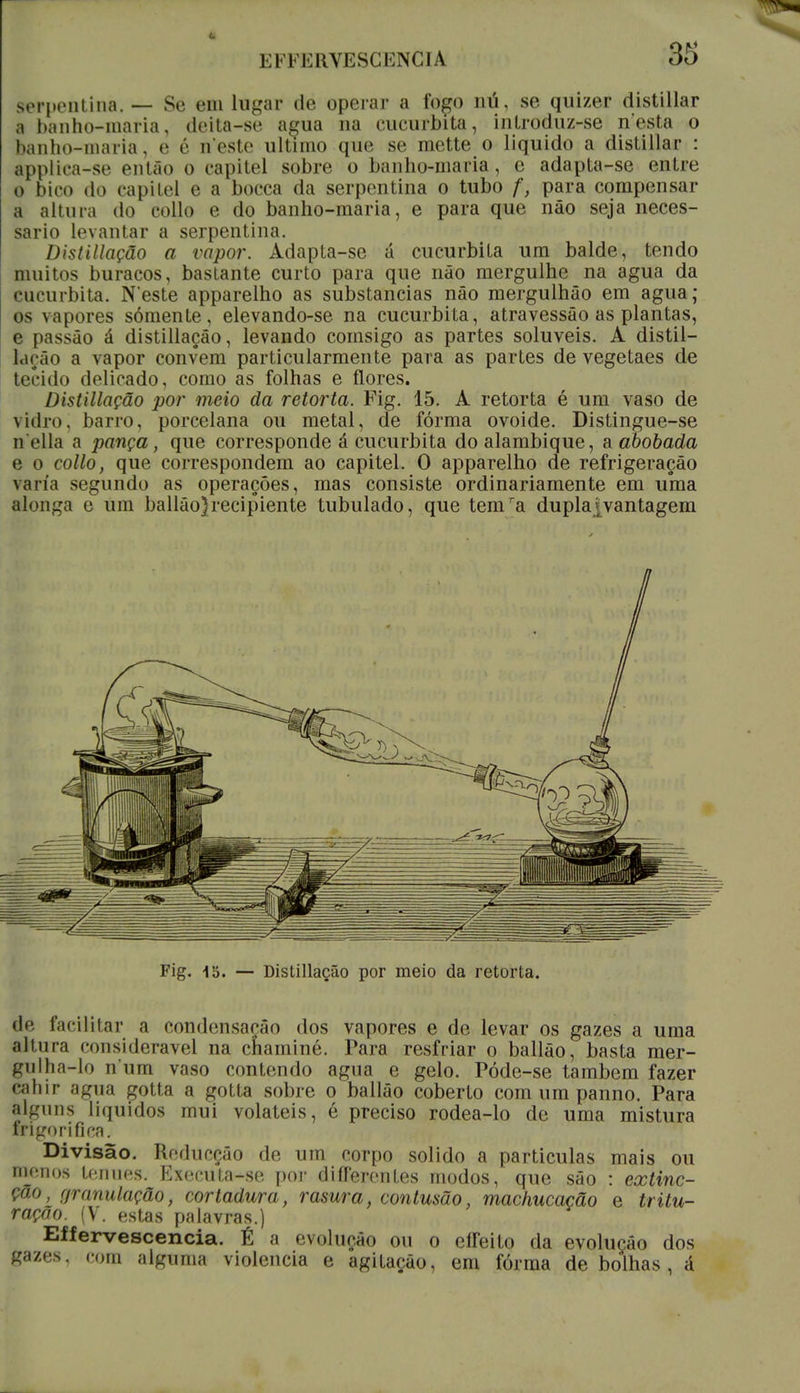 EFFERVESCENCIA 35 serpentina. — Se em lugar de operar a foço mi, se quizer distillar a banho-maria, deita-se aeua na cucurbita, inlroduz-se nesta o banho-maria, e é tt'este ultimo que se mette o liquido a distillar : applica-se então o capitel sobre o banho-maria, e adapta-se entre o bico do capitel e a bocca da serpentina o tubo f, para compensar a altura do collo e do banho-maria, e para que não seja neces- sário levantar a serpentina. Distillação a vapor. Adapta-se á cucurbita um balde, tendo muitos buracos, bastante curto para que não mergulhe na agua da cucurbita. Neste apparelho as substancias não mergulhão em agua; os vapores somente, elevando-se na cucurbita, atravessão as plantas, e passão á distillação, levando cornsigo as partes solúveis. A distil- lação a vapor convém particularmente para as partes de vegetaes de tecido delicado, como as folhas e flores. Distillação por meio da retorta. Fig. 15. A retorta é um vaso de vidro, barro, porcelana ou metal, de fórma ovóide. Distingue-se n ella a pança, que corresponde á cucurbita do alambique, a abobada e o collo, que correspondem ao capitel. O apparelho de refrigeração varia segundo as operações, mas consiste ordinariamente em uma alonga e um ballão)recipiente tubulado, que temra duplajvantagem de facilitar a condensação dos vapores e de levar os gazes a uma altura considerável na chaminé. Para resfriar o ballão, basta mer- gulha-lo n um vaso contendo agua e gelo. Póde-se também fazer cahir agua çotta a gotta sobre o ballão coberto com um panno. Para alguns líquidos mui voláteis, é preciso rodea-lo de uma mistura frigorifica. Divisão. Réducçâo de um corpo solido a particulas mais ou menos ténues. Executa-se por diíTerentes modos, que são : extinc- Ção, granulação, cortadura, rasura, contusão, machucação e tritu- ração. (V. estas palavras.) ou o cííeito da evolução dos gazes, com alguma violência e agitação, em fórma de bolhas, á