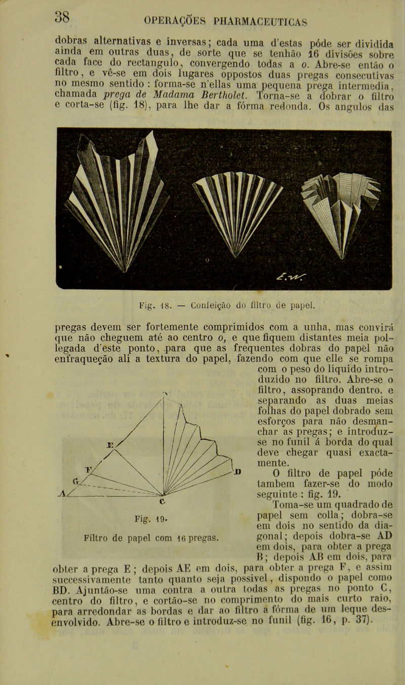 dobras alternativas e inversas; cada uma destas pôde ser dividida ainda em outras duas, de sorte que se tenhâo 16 divisões sobre cada face do rectângulo, convergendo todas a o. Abre-se então o filtro, e vê-se em dois lugares oppostos duas pregas consecutivas no mesmo sentido : forma-se n'ellas uma pequena prega intermédia, chamada prega de Madama Bertholet. Torna-se a dobrar o filtro e corta-se (fig. 18), para lhe dar a fórma redonda. Os ângulos das WH// •XV'./// ífl \ wUt ^^^^^ Fig. -18. — Confeição do filtro de papel. pregas devem ser fortemente comprimidos com a unha, mas convirá que não cheguem até ao centro o, e que fiquem distantes meia pol- legada d'este ponto, .para que as frequentes dobras do papèl não enfraqueçào ali a textura do papel, fazendo com que elle se rompa com o peso do liquido intro- duzido no filtro. Abre-se o filtro, assoprando dentro, e separando as duas meias folhas do papel dobrado sem esforços para não desman- char as pregas; e introduz- se no funil á borda do qual deve chegar quasi exacta- mente. O filtro de papel pôde também fazer-se do modo seguinte : fig. 19. Toma-se um quadrado de papel sem colla; dobra-se em dois no sentido da dia- gonal; depois dobra-se AD em dois, para obter a prega B; depois AB em dois. para obter a prega E; depois AE em dois, para obter a prega F, e assim sucessivamente tanto quanto seja possivel, dispondo o papel como BD. Ajuntâo-se uma contra a outra todas as pregas no ponto C, centro do filtro, e cortâo-se no comprimento do mais curto raio, para arredondar as bordas e dar ao filtro a fórma de um leque des- envolvido. Abre-se o filtro e introduz-se no funil (fig. 16, p. 37). AZ. Fig. 19- Filtro de papel cora 16 pregas.