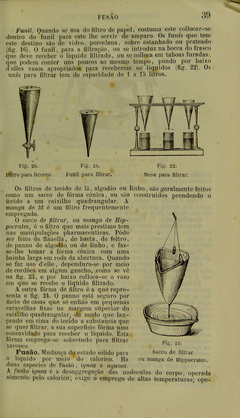 FUSA (I lútnU. Quando se usa do filtro de papel, costuma este colloear-se dentro do funil para este lhe servir de amparo. Os funis que tem este destino são de vidro, porcelana, cobre estanhado ou prateado (íig. 16). O funil, para a filtração, ou se introduz na bocca do frasco que deve receber o liquido filtrado, ou se colloca em taboas furadas, que podem conter uns poucos ao mesmo tempo, pondo por baixo delles vasos apropriados para receberem os líquidos (fig. 22). Os unis para filtrar tem de capacidade de 1 a 15 litros. Fig. 20. Filtro para licores. Fig. 21. Funil para filtrar. Fig. 22. Mesa para filtrar Os filtros de tecido de lã, algodão ou linho, são geralmente feitos como um sacco de fórma cónica, ou são construídos prendendo o tecido a um caixilho quadrangular. A manga de lã é um filtro frequentemente empregado. O sacco de filtrar, ou manga de Hip- pocrates, é o filtro que mais préstimo tem nas manipulações pharmaceuticas. Pôde ser feito de ílanella, de baeta, de feltro, de panno de algodão ou de linho, e faz- se-lhe tomar a fórma cónica com uma bainha larga em roda da abertura» Quando se faz uso d'elle, dependura-se por meio de cordoes em algum gancho, como se vê na fig. 23, e por baixo colloca-se o vaso em que se recebe o liquido filtrado. A outra fórma de filtro é a que repre- senta a fig. 24. Q panno está seguro por meio de casas que se enfião em pequenas ••■navelhas fixas na margem stlperior do caixilho quadrangular, de modo que lan- çando em cima do tecido a substancia que se quer filtrar, a sua superfície fórma uma concavidade para receber o liquido. Esta fórma emprega-se sobretudo para filtrar xaropes. Fusão. Mudança do estado solido para o liquido por mêio do calórico. Ha duas espécies de fusão, ignea e aquosa. A fusão ignea é a desagregação das moléculas do corpo, operada .somente pelo calórico; exige o emprego de altas temperaturas; ope- Fig. 23. Sacco de filtrar ou manga de Hippocrates.
