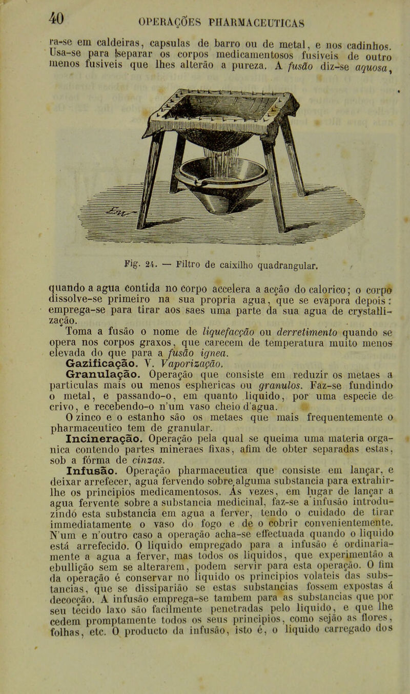 ra-se era caldeiras, capsulas de barro ou de metal, e nos cadinhos Usa-se para Jseparar os corpos medicamentosos fusíveis de outro menos fusiveis que lhes alterão a pureza. A fusão diz-se aquosa Fig. 24. — Filtro de caixilho quadrangular. quando a agua contida no corpo accelera a acção do calórico; o corpo dissolve-se primeiro na sua própria agua, que se evapora depois: emprega-se para tirar aos saes uma parte da sua agua de crystalli- zacâo. Toma a fusão o nome de liquefacção ou derretimento quando se opera nos corpos graxos, que carecem de temperatura muito menos elevada do que para a fusão ignea. Gazificação. V. Vaporização, Granulação. Operação que consiste em reduzir os metaes a particulas mais ou menos esphericas ou grânulos. Faz-se fundindo o metal, e passando-o, em quanto liquido, por uma espécie de crivo, e recebendo-o n'um vaso cheio dagua. O zinco e o estanho são os metaes que mais frequentemente o pharmaceutico tem de granular. Incineração. Operação pela qual se queima uma matéria orgâ- nica contendo partes mineraes fixas, afim de obter separadas estas, sob a fórma de cinzas. Infusão. Operação pharmaceutica que consiste em lançar, e deixar arrefecer, aguâ fervendo sobre,alguma substancia para extrahir- lhe os principios medicamentosos. As vezes, em lugar de lançai- a agua fervente sobre a substancia medicinal, faz-se a'infusão introdu- zindo esta substancia em agua a ferver, tendo o cuidado de tirar immediatamente o vaso do fogo e de o cobrir convenientemente. N'um e n'outro caso a operação acha-se eífectuada quando o liquido está arrefecido. O liquido empregado para a infusão é ordinaria- mente a agua a ferver, mas todos os líquidos, que experimentão a ebulliçâo sem se alterarem, podem servir para esta operação. O íira da operação é conservar no liquido os principios voláteis das subs- tancias, que se dissiparião se estas substancias fossem expostas á decoccâo. A infusão emprega-se também para as substancias que por seu tecido laxo são facilmente penetradas pelo liquido, e que lhe cedem promptamente todos os seus principios, como sejáo as flores, folhas, etc. O producto da infusão, isto é, o liquido carregado dos