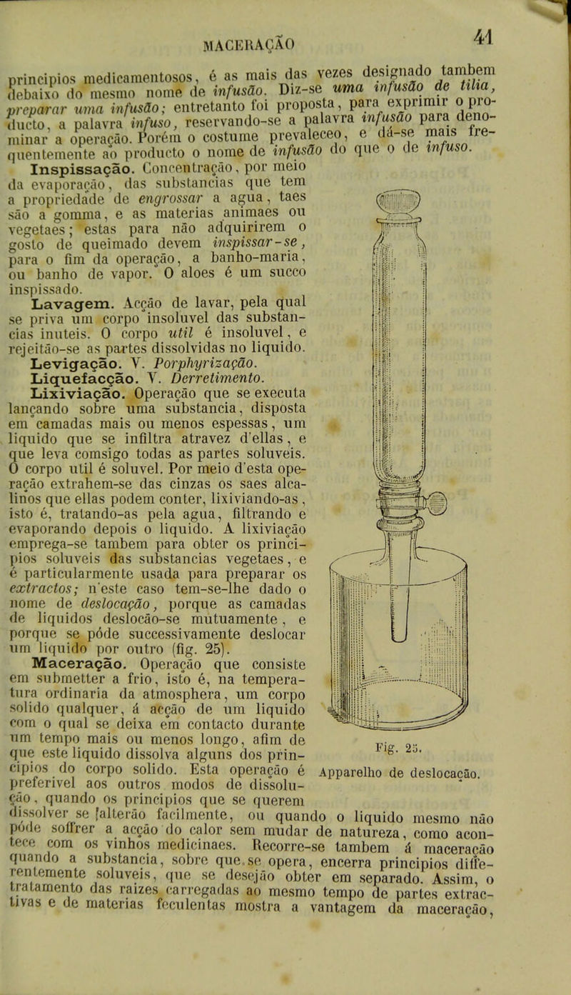 WACERAÇXO princípios medicamentosos, é as mais das vezes designado também debaixo do mesmo nome de infusão. Diz-se uma infusão de txha reparar uma infusão; entretanto foi proposta, para' exprimir opro- ducto, a palavra infuso, reservando-se a palavra tn^ffc» P™ deno- minar a operacfio. Porém o costume prevaleceo, e da-se maw fre- quentemente ao producto o nome de infusão do que o de infuso. Inspissação. Concentração, por meio da evaporarão, das substancias que tem a proprieda*de de engrossar a agua, taes ^ são a gomma, e as matérias animaes ou vegetaes; estas para não adquirirem o gosto de queimado devem inspissar-se, para o fim da operação, a banho-maria, ou banho de vapor. O aloés é um sueco inspissado. Lavagem. Acção de lavar, pela qual se priva um corpo insolúvel das substan- cias inúteis. 0 corpo útil é insolúvel, e rejeitão-se as partes dissolvidas no liquido. Levigação. V. Porphyrização. Liquefacção. V. Derretimento. Lixiviação. Operação que se executa lançando sobre uma substancia, disposta em°camadas mais ou menos espessas, um liquido que se infiltra atravez d elias, e que leva comsigo todas as partes solúveis. O corpo ulil é solúvel. Por meio d'esta ope- ração extrahem-se das cinzas os saes alca- linos que ellas podem conter, lixiviando-as , isto é, tratando-as pela agua, filtrando e evaporando depois o liquido. A lixiviação emprega-se também para obter os princí- pios solúveis das substancias vegetaes, e é particularmente usada para preparar os extractos; n este caso tem-se-lhe dado o nome de deslocação, porque as camadas de líquidos deslocão-se mutuamente, e porque se pôde successivamente deslocar um liquido por outro (fig. 25). Maceração. Operação que consiste em submetter a frio, isto é, na tempera- tura ordinária da atmosphera, um corpo solido qualquer, á acção de um liquido com o qual se deixa em contacto durante um tempo mais ou menos longo, afim de que este liquido dissolva alguns dos prin- cípios do corpo solido. Esta operação é preferível aos outros modos de dissolu- ção, quando os princípios que se querem dissolver se [alterão facilmente, ou quando o liquido mesmo não pode sofrrer a acção do calor sem mudar de natureza, como acon- tece com os vinhos medicinaes. Recorre-se também á maceração quando a substancia, sobre que.se opera, encerra princípios dife- rentemente solúveis, que se desejão obter em separado. Assim, o tratamento das raízes carregadas ao mesmo tempo de partes extrac- tivas e de matérias feculentas mostra a vantagem da maceração Fig. 2o. Apparelho de deslocação.