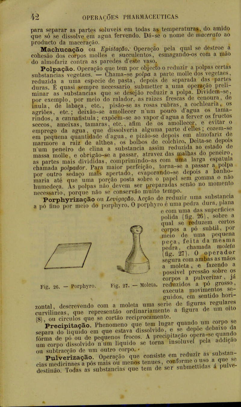 para separar as partes solúveis em todas as temperaturas, do amido que só se dissolve em agua fervendo. Dá-se o nome de macerato ao producto da maceração. Machucação óu Epistação. Operação pela qual se destroe a cohesão dos corpos molles e succulentos*, esmagando-os com a mão do almofariz contra as paredes d'este vaso. Polpação. Operação que tem por objecto o reduzir a polpas certas substancias vegetaes.#— Chama-se polpa a parte molle dos vegetaes, reduzida a uma espécie de pasta, depois de separada das partes duras. É quasi sempre necessário submetter a uma operação preli- minar as substancias que se desejão reduzir a polpa. Dividem-se, por exemplo, por meio do ralador, as raizes frescas de cenoura, de inula, de labaca, etc., pisâo-se as rosas rubras, a cochlearia, os agriões, etc; deixâo-se amollecer num pouco dagua os tama- rindos, a cannafistula; expóem-se ao vapor d agua a ferver os iructos seccos, ameixas, tâmaras, etc, afim de os amollecer, e evitar o emprego da agua, que dissolveria alguma parte d elles; cozem-se em pequena quantidade dagua, e pizão-se depois ena almotariz de mármore a raiz de althea, os bolbos de colchico. Deita-se depois n um peneiro de clina a substancia assim reduzida ao estado de massa molle, e obrigâo-se a passar, atra vez das malhas do peneiro, as partes mais divididas, comprimindo-as com uma larga espátula chamada polpador. Para maior perfeição, torna-se a passar a polpa por outro sedaco mais apertado, evaporando-se depois a banno- maria até que*uma porção posta sobre o papel sem gommanão humedeça. As polpas não devem ser preparadas senão no momento necessário, porque não se conservão muito tempo. Porphyrização ou Levigação. Acção de reduzir uma substancia a pó fmo por meio do porphyro, O porphyro é uma pedra dura, plana 1 F * e com uma das superficies polida (fig. 26), sobre a qual se reduzem certos corpos a pó subtil, por meio de uma pequena peca, feita da mesma ped*ra, chamada moleta (fig. 27). O operador segura com ambas as mãos a moleta, e fazendo a possivel pressão sobre os corpos a pulverizar, já Fiff 26 - Porphvro. Fig. 27. — Moleta. reduzidos a pó grosso, *ig. 2b. ruiFuy executa movimentos se- guidos, em sentido hori- zontal, descrevendo com a moleta uma serie de fi^/^mlla0^ curvilíneas, que representâo ordinariamente a figura de um oito (8), ou circulos que se cortáo reciprocamente. Precipitação. Phenomeno que tem lugar q^ndo^ump^[P° í seoara do liquido em que estava dissolvido, e se depõe Abaixo da ISàe^Tá^^^os frocos. A precipitação opera-se quando íim corpo SssoWidoVum liquido se torna insolúvel pela addiçao ou subtracção de um outro corpo. * . , Pulverização. Operação que consiste em reduzir as substan cias medicinaesí pós mais ou menos ténues, á wlvS destinão. Todas as substancias que tem de ser submettidas a puive