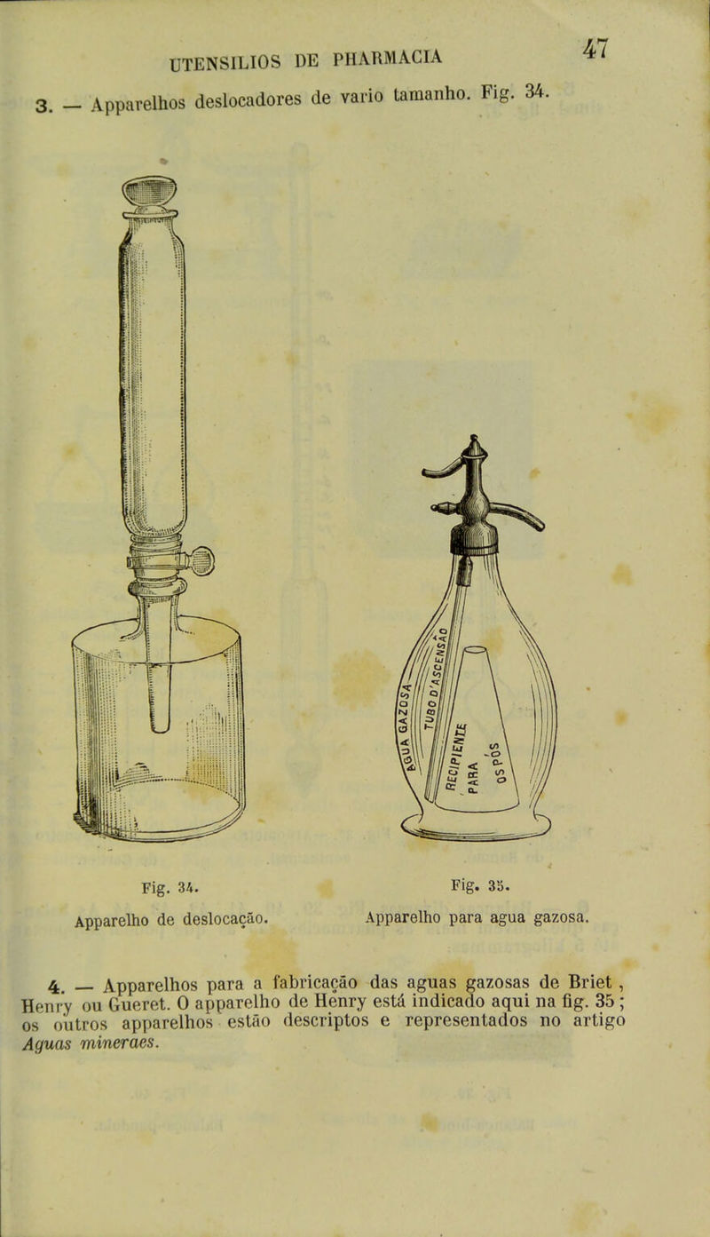 3. _ Apparelhos deslocadores de vario tamanho. Fig. 34. Fig. 34. Apparelho de deslocação. Fig. 35. Apparelho para agua gazosa. 4_ Apparelhos para a fabricação das aguas gazosas de Briet, Henry ou Gueret. O apparelho de Henry está indicado aqui na fig. 35; os outros apparelhos estão descriptos e representados no artigo Aguas mineraes.