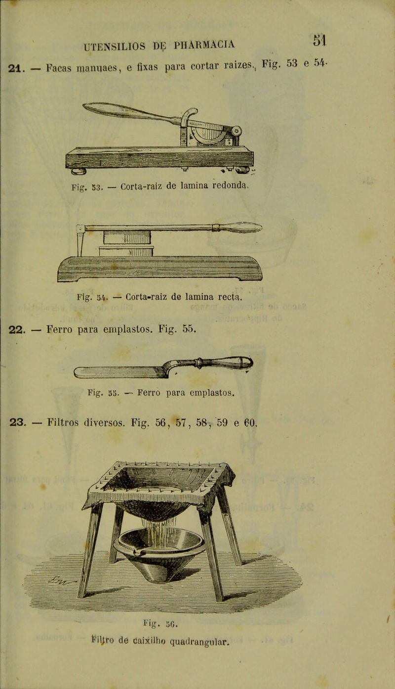 21. — Facas manuaes, e fixas para cortar raízes., Fig. 53 e 54- Pia 53. _ corta-raiz de lamina redonda. mm Fig. 54. — Corta-raiz de lamina recta. 22. — Ferro para emplastos. Fig. 55. Fig. 55. — Ferro para emplastos. 23. — Filtros diversos. Fig. 56, 57, 58, 59 e 60, Fig. 5G. Filjro de Caixilho quadrangular.