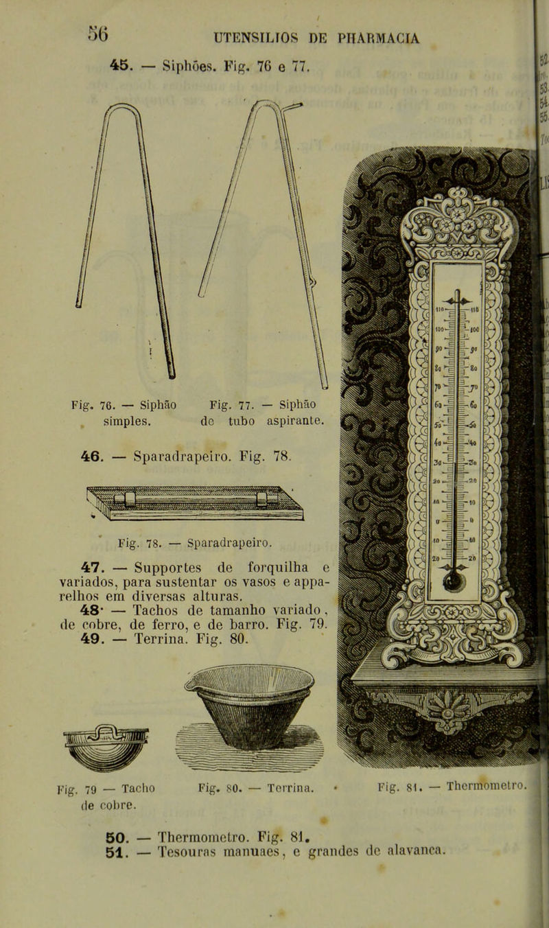 45. UTENSILíOS DE PHARMACIA — Siphões. Fig. 76 e 77. Fig. 76. — Siphão Fig. 77. — Siphão simples. do tubo aspirante. 46. Sparadrapeiro. Fig. 78. Fig. 78. — Sparadrapeiro. 47. — Supportes de forquilha e variados, para sustentar os vasos e appa- relhos em diversas alturas. 48* — Tachos de tamanho variado, de cobre, de ferro, e de barro. Fig. 79. 49. — Terrina. Fig. 80. mm *v*^ nw.J.*.'i**mifrnii'»' ^lUnUliiiinilllKI!1 ' Fig. 79 — Tacho de nobre. Fig. 80. — Terrina. Fig. 81. — Thermometro. 50. — Thermometro. Fig. 81. 51. — Tesouras manuaes, e grandes de alavanca.