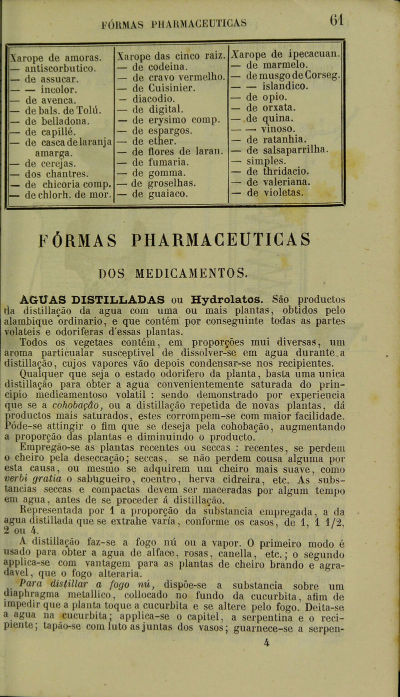 FÓKMAS PH A liM ACEUTICAS Xarope de amoras. — antiscorbutico. — de assucar. incolor. — de avenca. — debals. deTolú. — de belladona. — de capillé. — de casca de laranja amarga. — de cerejas. — dos chantres. — de chicória comp. — dechlorh. de mor. Xarope das cinco raiz. — de codeina. — de cravo vermelho. — de Cuisinier. — diacodio. — de digital. — de erysimo comp. — de espargos. — de etner. — de flores de laran. — de fumaria. — de gomma. — de groselhas. — de guaiaco. Xarope de ipecacuan. — de marmelo. — demusgodeCorseg. islandico. — de opio. — de orxata. — de quina. • vinoso. — de ratanhia. — de salsaparrilha. —■ simples. — de thridacio. — de valeriana. — de violetas. FÓRMAS PHARMÀCEUTICAS DOS MEDICAMENTOS. AGUAS DISTILLADAS ou HydrolatOS. Sâo productos da distillação da agua com uma ou mais plantas, obtidos pelo alambique ordinário, e que contém por conseguinte todas as partes voláteis e odoriferas d'essas plantas. Todos os vegetaes contém, em proporções mui diversas, um aroma particualar susceptivel de dissolver-se em agua durante.a distillação, cujos vapores vão depois condensar-se nos recipientes. Qualquer que seja o estado odorifero da planta, basta uma única distillação para obter a agua convenientemente saturada do prin- cipio medicamentoso volátil : sendo demonstrado por experiência que se a cohobação, ou a distillação repetida de novas plantas, dá productos mais saturados, estes cbrrompem-se com maior facilidade. Póde-se attingir o fim que se deseja pela cohobação, augmentando a proporção das plantas e diminuindo o producto. Empregão-se as plantas recentes ou seccas : recentes, se perdem o cheiro pela deseccação; seccas, se não perdem cousa alguma por esta causa, ou mesmo se adquirem um cheiro mais suave, como verbi gratia o sabugueiro, coentro, herva cidreira, etc. As subs- tancias seccas e compactas devem ser maceradas por algum tempo em agua, antes de se proceder á distillação. Representada por 1 a proporção da substancia empregada, a da agua distillada que se extrahe varia, conforme os casos, de 1, 1 1/2, 2 ou 4. A distillação faz-se a fogo nú ou a vapor. 0 primeiro modo é usado para obter a agua de alface, rosas, canella, etc; o segundo applica-se com vantagem para as plantas de cheiro brando e agra- dável, que o fogo alteraria. Para distillar a fogo nú, dispôe-se a substancia sobre um diaphragma metallico, collocado no fundo da cucurbita, afim de impedir que a planta toque a cucurbita e se altere pelo fogo. Deita-se a agua na cucurbita* applica-se o capitel, a serpentina e o reci- piente; tapão-se com luto as juntas dos vasos; guarnece-se a serpen- 4