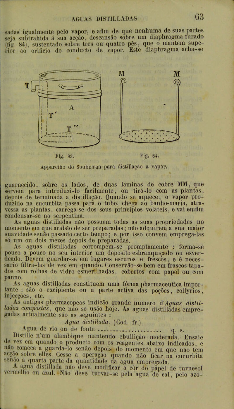 sadas igualmente pelo vapor, e afim de que nenhuma de suas partes seja subtrahida á sua accâo, descansão sobre um diaphragma furado (fig. 84), sustentado sobre tres ou quatro pés, que o mantém supe- rior ao orifício do conducto de vapor. Este diaphragma acha-se M M Flg, 83. Fig, 84. Apparelho de Soubeiran para distiUação a vapor. guarnecido, sobre os lados, de duas laminas de cobre MM, que servem para introduzi-lo facilmente, ou tira-lo com as plantas, depois de terminada a distillaçâo. Quando se aquece, o vapor pro- duzido na cucurbita passa parâ o tubo, chega ao banho-maria, atra-* vessa as plantas, carrega-se dos seus princípios voláteis, e vai emfim condensar-se na serpentina. As aguas distilladas nào possuem todas as suas propriedades no momento em que acabão de ser preparadas; nào adquirem a sua maior suavidade senão passado certo tempo; e por isso convém emprega-las só um ou dois mezes depois de preparadas. As aguas distilladas corrompem-se promptamente : forma-se pouco a pouco no seu interior um deposito esbranquiçado ou esver- deado. Devem guardar-se em lugares escuros e frescos, e é neces- sário filtra-las de vez em quando. Conservão-se bem em frascos tapa- dos com rolhas de vidro esmerilhadas, cobertos com papel ou com panno. As aguas distilladas constituem uma fórma pharmaceutica impor- tante : são o excipiente ou a parte activa das pocôes, collyrios, injecções, etc. As antigas pharmacopeas indicâo grande numero d'Aguas distil- ladas compostas, que não se usão hoje. As aguas distilladas empre- gadas actualmente sâo as seguintes : Agua distillada. (Cod. fr.) Agua de rio ou de fonte q. s. Distille n'um alambique mantendo ebullicâo moderada. Ensaie de vez em quando o producto com os reagentes abaixo indicados, e nao comece a guarda-lo senão depois do momento em que não tem acção sobre elles. Cesse a operação quando não ficar na cucurbita senão a quarta parte da quantidade da agua empregada. A agua disiilíada não deve modificar a cor do papel de turnesol vmnolno ou azul. Não deve turvar-se pela agua de cal, pelo azo-