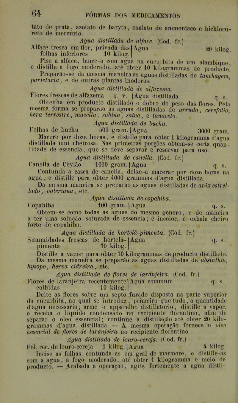 tato de prata, azotato de baryta, oxalato de ammoniaco o bichloru- reto de mercúrio. Agua distillada de alface. (Cod. fr.) Alface fresca em flor, privada das] Agua 20 kilog folhas inferiores 10 kilog. | Pise a alface, lance-a com agua na cucurbita de um alambique e distille a fogo moderado, até obter 10 kilogrammas de producto.' Preparão-se da mesma maneira as aguas distilladas de tanchagem parietaria, e de outras plantas inodoras. Agua distillada de alfazema. Flores frescas de alfazema q. v. JAgua distillada q. s. Obtenha em producto distillado o dobro do peso das flores. Pela mesma fórma se preparâo as aguas distilladas de arruda, cerefólio hera terrestre, macella, sabina, salva, e tanaceto. Agua distillada de buchu. Folhas de buchu 500 gram. 1 Agua 3000 gram. Macere por doze horas, e distille para obter 1 kilogramma d agua distillada mui cheirosa. Nas primeiras porções obtem-se certa quan- tidade de essência, que se deve separar e*reservar para uso. Agua distillada de canella. (Cod. fr.) Canella de Ceylâo 1000 gram. | Agua q. s. Contunda a casca de canella, deixe-a macerar por doze horas na agua, e distille para obter 4000 grammas dagua distillada. Da mesma maneira se preparâo as aguas distilladas de aniz estrei- tado, valeriana, etc. Agua distillada de copahiba. Copahiba 100 gram. j Agua q. s. Obtem-se como todas as aguas do mesmo género, e de maneira a ter uma solução saturada de essência; é incolor, e exhala cheiro forte de copahiba. Agua distillada de hortelã-pimenta. (Cod. fr.) Siímmidades frescas de hortelã-1 Agua q. s. pimenta 10 kilog Distille a vapor para obter 10 kilogrammas de producto distillado. Da mesma maneira se preparâo as aguas distilladas de absinthio, hysopo, herva cidreira, etc. Agua distillada de flores de laranjeira. (Cod. fr.) Flores de laranjeira recentemente colhidas 10 kilog. Agua commum Deite as flores sobre um septo furado disposto na parte superior da cucurbita, na qual se introduz, primeiro que tudo, a quantidade d agua necessária; arme o apparelho distillatorio, distille a vapor, e receba o liquido condensado no recipiente florentino, afim do separar o oleo essencial; continue a distillação até obter 20 kilo- grammas dagua distillada. — A mesma operação fornece o olcn essencial de flores de laranjeira no recipiente florentino. Agua distillada de louro-cereja. (Cod. fr.) Foi. rec. de louro-cereja 1 kilog. | Agua h kilog. Incise as folhas, contunda-as em eral de mármore, o dislille-as com a agua, a fogo moderado, até obter 1 kilogramma o moio do producto. — Acabada a operação, agite fortemente a agua distil-
