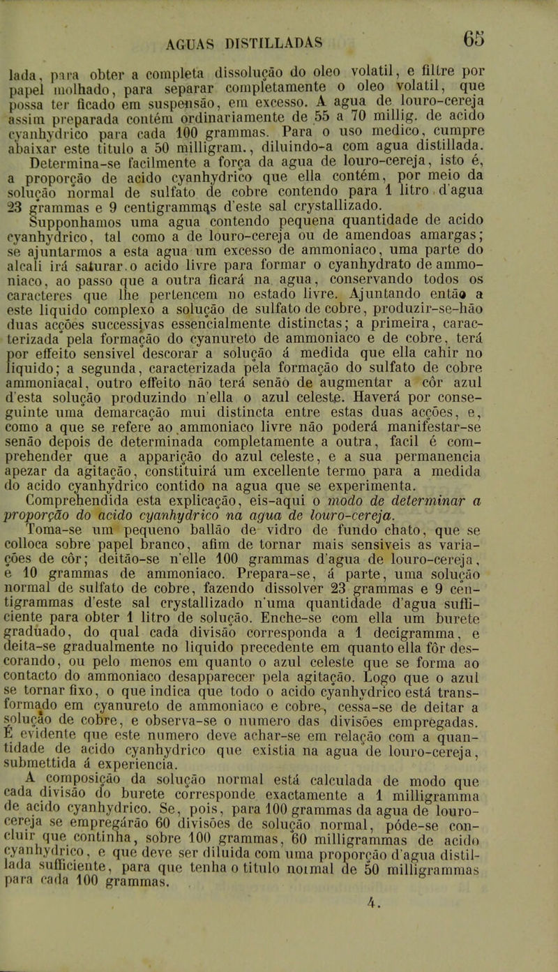 la.la. pua obter a completa dissolução do oleo volátil, e filtre por papel molhado, para separar completamente o oleo volátil, que possa ter ficado em suspensão, em excesso. A agua de louro-cereja assim pivparada contém ordinariamente de 55 a 70 millig. de acido cyanhydrico para cada 100 grammas. Para o uso medico, cumpre abaixar este titulo a 50 milligram., diluindo-a com agua distillada. Determina-se facilmente a força da agua de louro-cereja, isto é, a proporção de acido cyanhydrico que ella contém, por meio da solução normal de sulfato de cobre contendo para 1 litro dagua 23 grammas e 9 centigramm^s d'este sal crystallizado. Supponhamos uma agua contendo pequena quantidade de acido cyanhydrico, tal como a de louro-cereja ou de amêndoas amargas; se ajuntarmos a esta agua um excesso de ammoniaco, uma parte do alcali irá saturar.o acido livre para formar o cyanhydrato de ammo- niaco, ao passo que a outra ficará na agua, conservando todos os caracteres que lhe pertencem no estado livre. Ajuntando então a este liquido complexo a solução de sulfato de cobre, produzir-se-hão duas acções successjvas essencialmente distinctas; a primeira, carac- terizada* pela formação do cyanureto de ammoniaco e de cobre, terá por effeito sensivel 'descorar a solução á medida que ella cahir no liquido; a segunda, caracterizada péla formação do sulfato de cobre ammoniacal, outro effeito não terá senãò de augmentar a cor azul d esta solução produzindo n'ella o azul celeste. Haverá por conse- guinte uma demarcação mui distincta entre estas duas acções, e, como a que se refere* ao ammoniaco livre não poderá manifestar-se senão depois de determinada completamente a outra, fácil é com- prehender que a apparição do azul celeste, e a sua permanência apezar da agitação, constituirá um excellente termo para a medida do acido cyanhydrico contido na agua que se experimenta. Comprehendida esta explicação, eis-aqui o modo de determinar a proporção do acido cyanhydrico na agua de louro-cereja. Toma-se um pequeno ballão de vidro de fundo chato, que se colloca sobre papel branco, afim de tornar mais sensiveis as varia- ções de côr; deitão-se nelle 100 grammas d'agua de louro-cereja, e 10 grammas de ammoniaco. Prepara-se, á parte, uma solução normal de sulfato de cobre, fazendo dissolver 23 grammas e 9 cên- tigrammas d'este sal crystallizado numa quantidade d'agua suffi- ciente para obter 1 litro de solução. Enche-se com ella um burete graduado, do qual cada divisão corresponda a 1 decigramma, e deita-se gradualmente no liquido precedente em quanto ella for des- corando, ou pelo menos em quanto o azul celeste que se forma ao contacto do ammoniaco desapparecer pela agitação. Logo que o azul se tornar fixo, o que indica que todo o acido cyanhydrico está trans- formado em cyanureto de ammoniaco e cobre-, cessa-se de deitar a solução de cobre, e observa-se o numero das divisões empregadas. E evidente que este numero deve achar-se em relação com a quan- tidade de acido cyanhydrico que existia na agua de louro-cereja, submettida á experiência. A composição da solução normal está calculada de modo que cada divisão do burete corresponde exactamente a 1 milligramma de acido cyanhydrico. Se, pois, para 100 grammas da agua de louro- cereja se empregarão 60 divisões de solução normal, póde-se con- cluir que continha, sobre 100 grammas, 60 milligrammas de acido cyannydgico, o que devo, ser diluída com uma proporção d'agua distil- lada suííiciente, para que tenha o titulo noimal de 50 milligrammas para cada 100 grammas. 4.