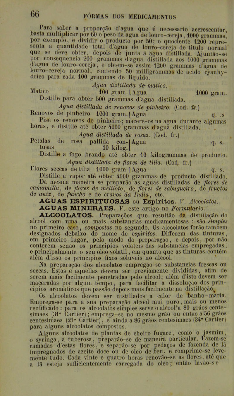 Para saber a proporção d'agua que é necessário accrescentar basta multiplicar por 60 o peso da agua de louro-cereja, 1000 grammas, por exemplo, e dividir o producto por 50; o quociente 1200 repre- senta a quantidade total d'agua de louro-cereja de titulo normal que se deve obter, depois de junta á agua distillada. Ajuntào-se por consequência 200 grammas d'agua distillada aos 1000 grammas d agua de louro-cereja, e obtem-se assim 1200 grammas dagua de louro-cereja normal, contendo 50 milligrammas de acido cyanhy- drico para cada 100 grammas de liquido. Agua distillada d& matico. Matico 100 gram.| Agua 1000 gram. Distille para obter 500 grammas d'agua distillada. Agua distillada de renovos de pinheiro. (Cod. fr.) Renovos de pinheiro 1000 gram. | Agua q. .s Pise os renovos de pinheiro; macere-os na agua durante algumas horas, e distille até obter 4000 grammas dagua distillada. Agua distillada de rosas. (Cod. fr.) Pétalas de rosa pallida con-|Agua q. s. lusas 10 kilog.l Distille a fogo brando até obter 10 kilogrammas de producto. Agua distillada de flores de tilia. (Cod. fr.) Flores seccas de tilia 1000 gram. | Agua q. s. Distille a vapor até obter 4000 grammas de producto distillado. Da mesma maneira se preparâo as aguas distilladas de flores de camomilla, de flores de meliloto, de flores de sabugueiro, de fructos de aniz, de funcho e de cravos da índia, etc. AGUAS ESPIRITUOSAS ou Espíritos. V. Alcoolatos. AGUAS MINERAES. V. este artigo no Formulário. ALCOOLATOS. Preparações que resultão da distiiiaçâo do álcool com uma ou mais substancias medicamentosas : são simples no primeiro caso, compostas no segundo. Os alcoolatos forão também designados debaixo do nome de espíritos. Differem das tinturas, em primeiro lugar, pelo modo da preparação, e depois, por não conterem senão os principios voláteis das substancias empregadas, e principalmente o seu oleo volátil, em quanto que as tinturas contém além d'isso os principios fixos solúveis no álcool. Na preparação dos alcoolatos empregão-se substancias frescas ou seccas. Estas e°aquellas devem ser previamente divididas, afim de serem mais facilmente penetradas pelo álcool; além d'isto devem ser maceradas por algum tempo, para facilitar a dissolução dos prin- cipios aromáticos que passão depois mais facilmente na distillação.# Os alcoolatos devem ser distillados a calor de banho-maria. Emprega-se para a sua preparação álcool mui puro, mais ou menos rectificado : para os alcoolatos simples serve o alcoora 80 gráos cente- simaes (31° Cartier); emprega-se no mesmo grão ou então a 56 gráos centesimaes (21° Cartier), e ainda a 86 gráos centesimaes (34° Cartier) para alguns alcoolatos compostos. Alguns alcoolatos de plantas de cheiro fugace, como o jasmim, o syringa, a tuberosa, preparão-se de maneira particular. Fazem-se camadas (Testas flores, e separão-se por pedaços de fazenda de lã impregnados de azeite doce ou de oleo de ben, e comprime-se leve- mente tudo. Cada vinte e quatro horas renovão-se as flores, até que a lã esteja sufficientenionlo carregada «lo oleo; então lávâo-se