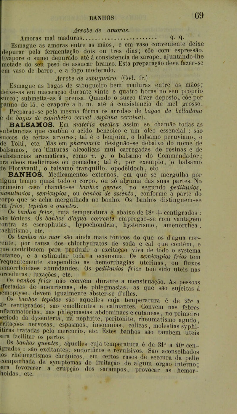 BANHOS 69 Arrobe de amoras. Amoras mal maduras q. q. Esmague as amoras entre as mãos, e em vaso conveniente deixe depurar pela fermentação dois ou tres dias; côe com espressão. Evapore o sumo depurado até á consistência de xarope, ajuntando-lhe metade do seu peso de assucar branco. Esta preparação deve fazer-se em vaso de barro, e a fogo moderado. Arrobe de sabugueiro. (Cod. fr.) Esmague as bagas de sabugueiro bem maduras entre as mãos; leixe-as em maceração durante vinte e quatro horas no seu próprio sueco; submetta-as á prensa. Quando o sueco tiver deposto, côe por panno de lã, e evapore a b. m. até á consistência de mel grosso. Preparão-se pela mesma fórma os arrobes de bagas de belladona 5 de bagas de espinheiro cerval (espinha cervina). BÁLSAMOS. Em matéria medica assim se chamão todas as ubstancias que contém o acido benzóico e um oleo essencial : são ■íuccos de certas arvores; tal é o benjoim, o bálsamo peruviano, o 1e Tolú, etc. Mas em pharmacia designão-se debaixo do nome de valsamos, ora tinturas alcoólicas mui carregadas de resinas e de substancias aromáticas, como v. g. o bálsamo do Gommendador; ora óleos medicinaes ou pomadas; tal é, por exemplo, o bálsamo ile Fioravanti, o bálsamo tranquillo, opodeldoch, etc. BANHOS. Medicamentos externos, em que se mergulha por dgum tempo quasi todo o corpo, ou só alguma das suas partes. No orimeiro caso chamão-se banhos geraes, no segundo pediluvios, nanuluvios, semicupios, ou banhos de assento, conforme a parte do *orpo que se acha mergulhada no banho. Os banhos distinguem-se im frios, tépidos e quentes. Ós banhos frios, cuja temperatura é abaixo de 18° + centígrados : ião tónicos. Os banhos d'agua corrente empregão-se com vantagem *ontra as escrophulas, hypochondria, hysterismo, amenorrhea, 'achitismo, etc. Os banhos do mar são ainda mais tónicos do que os d'agua cor- *ente, por causa dos chlorhydratos de soda e cal que contém, e jue contribuem para produzir a excitação viva de todo o systema nitaneo, e a estimular toda a economia. Os semicupios frios tem 'requentemente suspendido as hemorrhagias uterinas, ou fluxos íemorrhoidaes abundandes. Os pediluvios frios tem sido úteis nas orceduras, luxações, etc. Os banhos frios não convém durante a menstruação. As pessoas ffectadas de aneurismas, de phlegmasias, as que são sujeitas á iemoptyse, devem igualmente abster-se d'elles. Os banhos tépidos são aquelles cuja temperatura é de 25° a !0° centígrados; são emollientes e calmantes. Convém nas febres nflammatorias, nas phlegmasias abdominaes e cutâneas, no primeiro >enodo da dysenteria, na nephrite, peritonite, rheumatismo agudo rritaçoes nervosas, espasmos, insomnias, cólicas, moléstias syphi- iticas tratadas pelo mercúrio, etc. Estes banhos são também 'úteis •ara facilitar os partos. Os banhos quentes, aquelles cuja temperatura é de 31° a 40° cen- igrados : são excitantes, sudoríficos e revulsivos. São aconselhados os rneumatismos chro.nicos, em certos casos de seceura da pelle companhada de symptomas de irritação de algum órgão interno* ura tovorecer a erupção dos sarampos, provocar as hemor-'