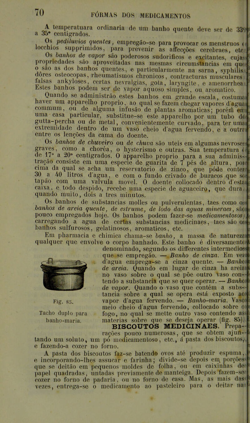 A temperatuara ordinária de um banho quente deve ser de 33* a 35° centígrados. Os pediluvios quentes, empregâo-se para provocar os menstruos ( loccnios supprimidos, para prevenir as affecções cerebraes, etcr* Os banhos de vapor sâo poderosos sudoriíicos e excitantes, cuja*, propriedades são aproveitadas nas mesmas circumstancias em qu( o sao as dos banhos quentes, e particularmente na sarna, syphiiis dores osteocopas, rheumatismos chronicos, contracturas musculares lalsas ankyloses certas nevralgias, gota, laryngite, e amenorrhea Justes banhos podem ser de vapor aquoso simples, ou aromático. Quando se administrâo estes banhos em grande escala, costumj haver um apparelho próprio, ao qual se fazem chegar vapores d ague commum, ou de alguma infusão de plantas aromáticas; porérô en uma casa particular, substitue-se este apparelho por um tubo d( gutta-percha ou de metal, convenientemente curvado, para terunu extremidade dentro de um vaso cheio dagua fervendo, e a outi-f entre os lenções da cama do doente. Os banhos de chuveiro ou de chuva são úteis em algumas nevrosej graves, como a choréa, o hysterismo e outras. Sua temperatura i de 17° a 20° centigrados. O apparelho próprio para a sua adminis- tração consiste em uma espécie de guarita de 7 pés de altura, poi cima da qual se acha um reservatório de zinco, que pôde contei 30 a 40 litros d'agua, e com o fundo crivado de buracos que » tapão com uma válvula movei. O doente collocado dentro d esta caixa, e todo despido, recebe uma espécie de aguaceiro, que dura, quando muito, dois a tres minutos. Os banhos de substancias molles ou pulverulentas, taes como oj banhos de areia quente, de estrume, de lodo das aguas mineraes, sàç pouco empregados hoje. Os banhos podem fazer-se medicamentosos, carregando a agua de certas substancias medicinaes, taes são o<- banhos sulfurosos, gelatinosos, aromáticos, etc. Em pharmacia e chimica chama-se banho, a massa de natureza qualquer que envolve o corpo banhado. Este banho é diversamente denominado, segundo os differentes intermediou que se empregão. — Banho de cinza. Em veN d'agua emprega-se a cinza quente. — Banhe i de areia. Quando em lugar de cinza ha areis» no vaso sobre o qual se põe outro vaso con- tendo a substancia que se quer operar. — Banhe' de vapor. Quando o vaso que contém a subs- tancia sobre a qual se opera está exposto ac Fig. 8o. vapor d'agua fervendo. — Banho-maria. Vasr meio cheio dagua fervendo, collocado sobre Tacho duplo para fogo, no qual se mette outro vaso contendo as banho-maria. matérias sobre que se deseja operar (fig. 85). BISCOUTOS MEDICINAES. Prepa- rações pouco numerosas, que se obtém ajun- tando um soluto, um pó medicamentoso, etc, á pasta dos biscou tos,- e fazendo-a cozer no forno. A pasta dos biscoutos faz-se batendo ovos até produzir espuma, e incorporando-lhes assucar e farinha; divide-se depois em porções que se deitão em pequenos moldes de folha, ou em caixinhas de papel quadradas j untadas previamente de manteiga. Depois fazem cozer no forno de padaria. OU no forno de easa. AI;is. as mais daS vezes, entrega-se o medira mento ao pasteleiro para o deitar na