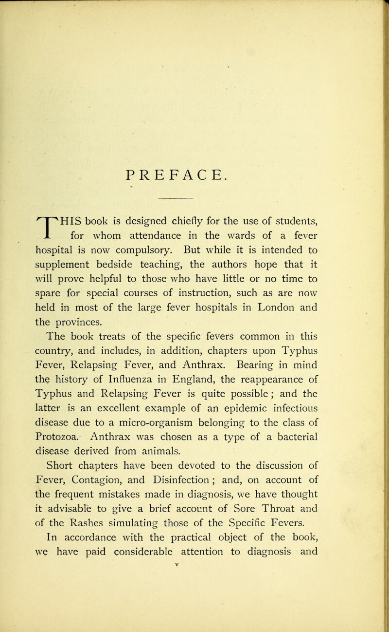 PREFACE. THIS book is designed chiefly for the use of students, for whom attendance in the wards of a fever hospital is now compulsory. But while it is intended to supplement bedside teaching, the authors hope that it will prove helpful to those who have little or no time to spare for special courses of instruction, such as are now held in most of the large fever hospitals in London and the provinces. The book treats of the specific fevers common in this country, and includes, in addition, chapters upon Typhus Fever, Relapsing Fever, and Anthrax. Bearing in mind the history of Influenza in England, the reappearance of Typhus and Relapsing Fever is quite possible ; and the latter is an excellent example of an epidemic infectious disease due to a micro-organism belonging to the class of Protozoa. Anthrax was chosen as a type of a bacterial disease derived from animals. Short chapters have been devoted to the discussion of Fever, Contagion, and Disinfection ; and, on account of the frequent mistakes made in diagnosis, we have thought it advisable to give a brief account of Sore Throat and of the Rashes simulating those of the Specific Fevers. In accordance with the practical object of the book, we have paid considerable attention to diagnosis and