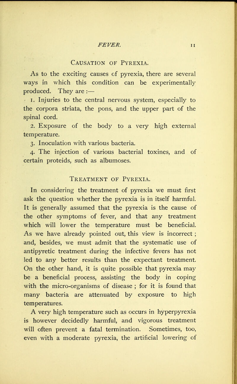 Causation of Pyrexia. As to the exciting causes of pyrexia, there are several ways in which this condition can be experimentally produced. They are :— ' I. Injuries to the central nervous system, especially to the corpora striata, the pons, and the upper part of the spinal cord. 2. Exposure of the body to a very high external temperature. 3. Inoculation with various bacteria. 4. The injection of various bacterial toxines, and of certain proteids, such as albumoses. Treatment of Pyrexia. In considering the treatment of pyrexia we must first ask the question whether the pyrexia is in itself harmful. It is generally assumed that the pyrexia is the cause of the other symptoms of fever, and that any treatment which will lower the temperature must be beneficial. As we have already pointed out, this view is incorrect ; and, besides, we must admit that the systematic use of antipyretic treatment during the infective fevers has not led to any better results than the expectant treatment. On the other hand, it is quite possible that pyrexia may be a beneficial process, assisting the body in coping with the micro-organisms of disease ; for it is found that many bacteria are attenuated by exposure to high temperatures. A very high temperature such as occurs in hyperpyrexia is however decidedly harmful, and vigorous treatment will often prevent a fatal termination. Sometimes, too, even with a moderate pyrexia, the artificial lowering of