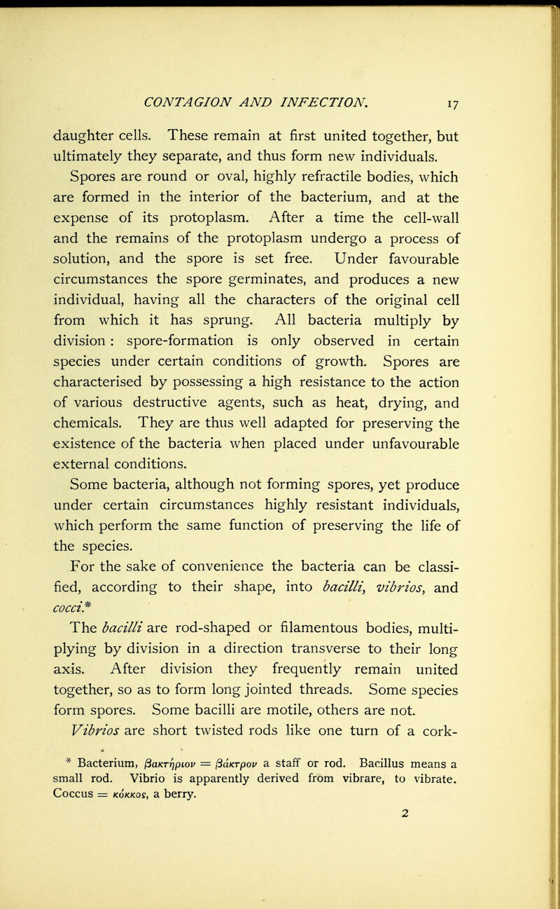 daughter cells. These remain at first united together, but ultimately they separate, and thus form new individuals. Spores are round or oval, highly refractile bodies, which are formed in the interior of the bacterium, and at the expense of its protoplasm. After a time the cell-wall and the remains of the protoplasm undergo a process of solution, and the spore is set free. Under favourable circumstances the spore germinates, and produces a new individual, having all the characters of the original cell from which it has sprung. All bacteria multiply by division : spore-formation is only observed in certain species under certain conditions of growth. Spores are characterised by possessing a high resistance to the action of various destructive agents, such as heat, drying, and chemicals. They are thus well adapted for preserving the existence of the bacteria when placed under unfavourable external conditions. Some bacteria, although not forming spores, yet produce under certain circumstances highly resistant individuals, which perform the same function of preserving the life of the species. For the sake of convenience the bacteria can be classi- fied, according to their shape, into bacilli, vibrios, and cocci^ The bacilli are rod-shaped or filamentous bodies, multi- plying by division in a direction transverse to their long axis. After division they frequently remain united together, so as to form long jointed threads. Some species form spores. Some baciUi are motile, others are not. Vibrios are short twisted rods like one turn of a cork- * Bacterium, ^aKTr]pLov = ^aKrpov a staff or rod. Bacillus means a small rod. Vibrio is apparently derived from vibrare, to vibrate. Coccus = KoKKQs, a berry. 2