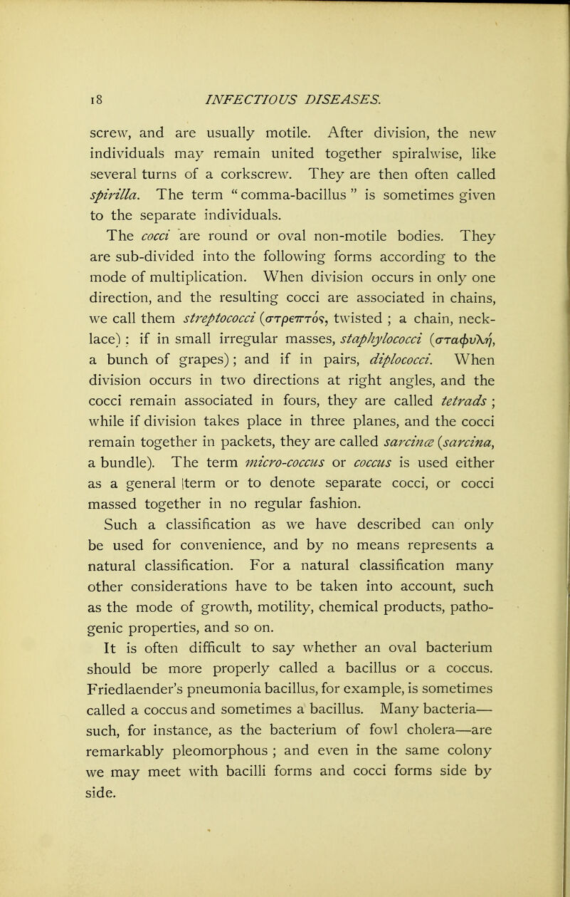 screw, and are usually motile. After division, the new individuals may remain united together spiralwise, like several turns of a corkscrew. They are then often called spirilla. The term  comma-bacillus  is sometimes given to the separate individuals. The cocci are round or oval non-motile bodies. They are sub-divided into the following forms according to the mode of multiplication. When division occurs in only one direction, and the resulting cocci are associated in chains, we call them streptococci {cFTpeirTo^^ twisted ; a chain, neck- lace) : if in small irregular masses, staphylococci {cFTa^vXiq, a bunch of grapes); and if in pairs, diplococci. When division occurs in two directions at right angles, and the cocci remain associated in fours, they are called tetrads ; while if division takes place in three planes, and the cocci remain together in packets, they are called sarcince {sarcina, a bundle). The term micro-coccus or coccus is used either as a general Iterm or to denote separate cocci, or cocci massed together in no regular fashion. Such a classification as we have described can only be used for convenience, and by no means represents a natural classification. For a natural classification many other considerations have to be taken into account, such as the mode of growth, motility, chemical products, patho- genic properties, and so on. It is often difficult to say whether an oval bacterium should be more properly called a bacillus or a coccus. Friedlaender's pneumonia bacillus, for example, is sometimes called a coccus and sometimes a bacillus. Many bacteria— such, for instance, as the bacterium of fowl cholera—are remarkably pleomorphous ; and even in the same colony we may meet with bacilli forms and cocci forms side by side.