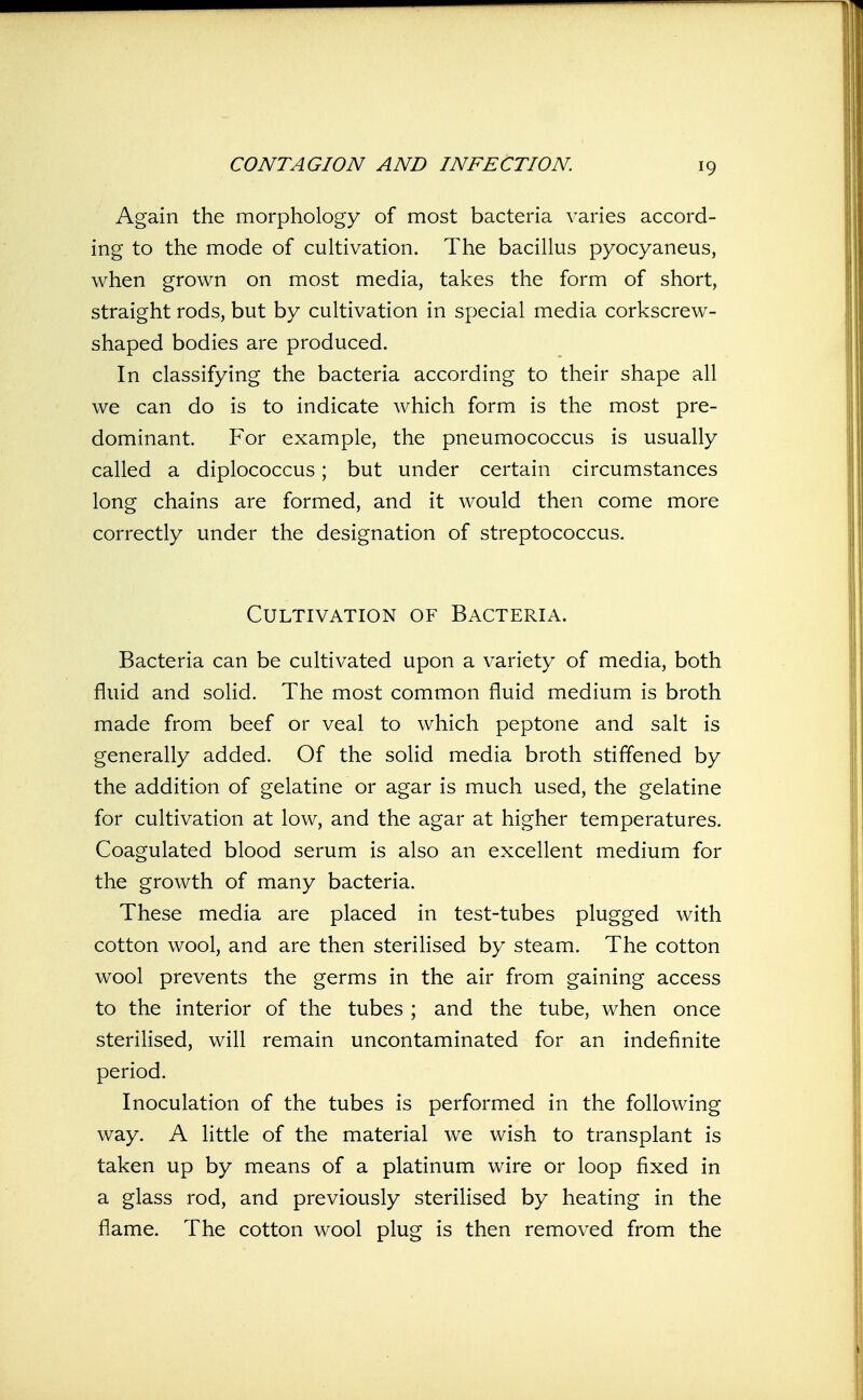 Again the morphology of most bacteria varies accord- ing to the mode of cultivation. The bacillus pyocyaneus, when grown on most media, takes the form of short, straight rods, but by cultivation in special media corkscrew- shaped bodies are produced. In classifying the bacteria according to their shape all we can do is to indicate which form is the most pre- dominant. For example, the pneumococcus is usually called a diplococcus; but under certain circumstances long chains are formed, and it would then come more correctly under the designation of streptococcus. Cultivation of Bacteria. Bacteria can be cultivated upon a variety of media, both fluid and solid. The most common fluid medium is broth made from beef or veal to which peptone and salt is generally added. Of the solid media broth stiffened by the addition of gelatine or agar is much used, the gelatine for cultivation at low, and the agar at higher temperatures. Coagulated blood serum is also an excellent medium for the growth of many bacteria. These media are placed in test-tubes plugged with cotton wool, and are then sterilised by steam. The cotton wool prevents the germs in the air from gaining access to the interior of the tubes ; and the tube, when once sterilised, will remain uncontaminated for an indefinite period. Inoculation of the tubes is performed in the following way. A little of the material we wish to transplant is taken up by means of a platinum wire or loop fixed in a glass rod, and previously sterilised by heating in the flame. The cotton wool plug is then removed from the