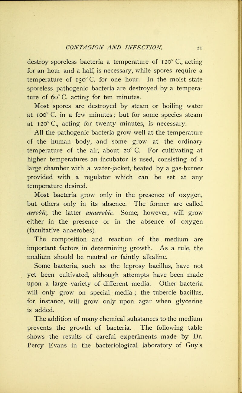 destroy sporeless bacteria a temperature of 120° C, acting for an hour and a half, is necessary, while spores require a temperature of I50°C. for one hour. In the moist state sporeless pathogenic bacteria are destroyed by a tempera- ture of 60° C. acting for ten minutes. Most spores are destroyed by steam or boiling water at 100° C. in a few minutes; but for some species steam at 120° C, acting for twenty minutes, is necessary. All the pathogenic bacteria grow well at the temperature of the human body, and some grow at the ordinary temperature of the air, about 20° C. For cultivating at higher temperatures an incubator is used, consisting of a large chamber with a water-jacket, heated by a gas-burner provided with a regulator which can be set at any temperature desired. Most bacteria grow only in the presence of oxygen, but others only in its absence. The former are called aerobic^ the latter anaerobic. Some, however, will grow either in the presence or in the absence of oxygen (facultative anaerobes). The composition and reaction of the medium are important factors in determining growth. As a rule, the medium should be neutral or faintly alkaline. Some bacteria, such as the leprosy bacillus, have not yet been cultivated, although attempts have been made upon a large variety of different media. Other bacteria will only grow on special media ; the tubercle bacillus, for instance, will grow only upon agar when glycerine is added. The addition of many chemical substances to the medium prevents the growth of bacteria. The following table shows the results of careful experiments made by Dr. Percy Evans in the bacteriological laboratory of Guy's