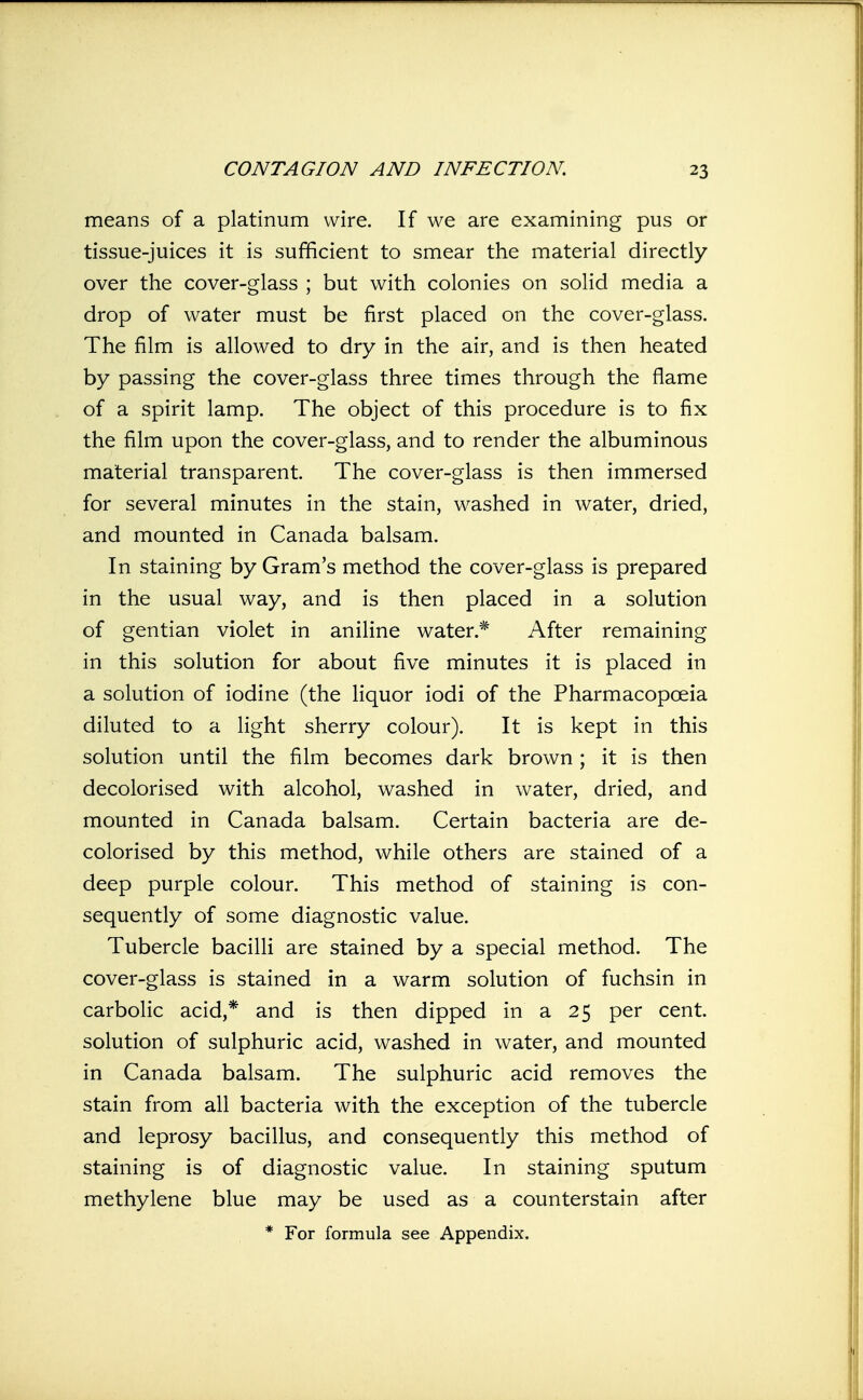 means of a platinum wire. If we are examining pus or tissue-juices it is sufficient to smear the material directly over the cover-glass ; but with colonies on solid media a drop of water must be first placed on the cover-glass. The film is allowed to dry in the air, and is then heated by passing the cover-glass three times through the flame of a spirit lamp. The object of this procedure is to fix the film upon the cover-glass, and to render the albuminous material transparent. The cover-glass is then immersed for several minutes in the stain, washed in water, dried, and mounted in Canada balsam. In staining by Gram's method the cover-glass is prepared in the usual way, and is then placed in a solution of gentian violet in aniline water.* After remaining in this solution for about five minutes it is placed in a solution of iodine (the liquor iodi of the Pharmacopoeia diluted to a light sherry colour). It is kept in this solution until the film becomes dark brown; it is then decolorised with alcohol, washed in water, dried, and mounted in Canada balsam. Certain bacteria are de- colorised by this method, while others are stained of a deep purple colour. This method of staining is con- sequently of some diagnostic value. Tubercle bacilli are stained by a special method. The cover-glass is stained in a warm solution of fuchsin in carbolic acid,* and is then dipped in a 25 per cent, solution of sulphuric acid, washed in water, and mounted in Canada balsam. The sulphuric acid removes the stain from all bacteria with the exception of the tubercle and leprosy bacillus, and consequently this method of staining is of diagnostic value. In staining sputum methylene blue may be used as a counterstain after