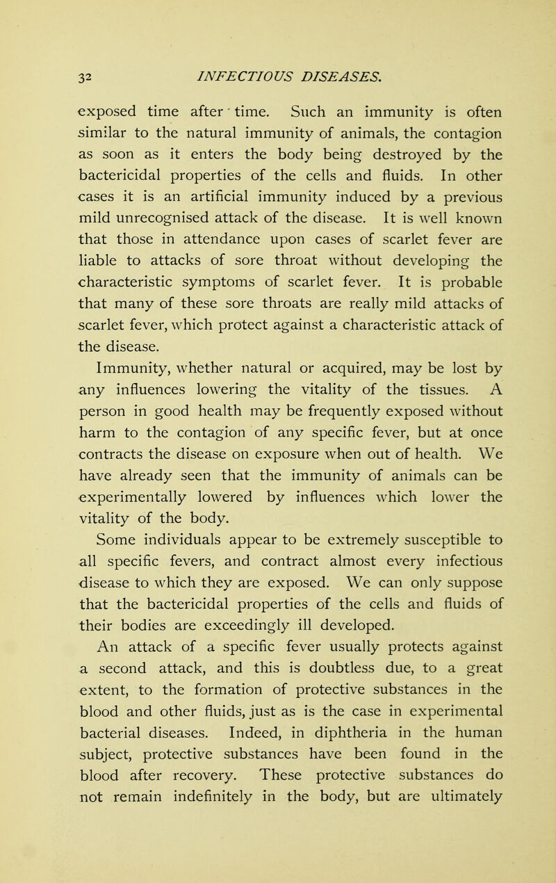 exposed time after time. Such an immunity is often similar to the natural immunity of animals, the contagion as soon as it enters the body being destroyed by the bactericidal properties of the cells and fluids. In other cases it is an artificial immunity induced by a previous mild unrecognised attack of the disease. It is well known that those in attendance upon cases of scarlet fever are liable to attacks of sore throat without developing the characteristic symptoms of scarlet fever. It is probable that many of these sore throats are really mild attacks of scarlet fever, which protect against a characteristic attack of the disease. Immunity, whether natural or acquired, may be lost by -any influences lowering the vitality of the tissues. A person in good health may be frequently exposed without harm to the contagion of any specific fever, but at once contracts the disease on exposure when out of health. We have already seen that the immunity of animals can be experimentally lowered by influences which lower the vitality of the body. Some individuals appear to be extremely susceptible to all specific fevers, and contract almost every infectious disease to which they are exposed. We can only suppose that the bactericidal properties of the cells and fluids of their bodies are exceedingly ill developed. An attack of a specific fever usually protects against a second attack, and this is doubtless due, to a great extent, to the formation of protective substances in the blood and other fluids, just as is the case in experimental bacterial diseases. Indeed, in diphtheria in the human subject, protective substances have been found in the blood after recovery. These protective substances do not remain indefinitely in the body, but are ultimately